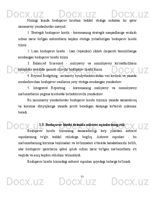 Hozirgi   kunda   boshqaruv   hisobini   tashkil   etishga   nisbatan   bir   qator
zamonaviy yondashuvlar mavjud:
1. Strategik boshqaruv hisobi - korxonaning strategik maqsadlariga erishish
uchun   zarur   bo'lgan   axborotlarni   taqdim   etishga   yo'naltirilgan   boshqaruv   hisobi
tizimi.
2.   Lean   boshqaruv   hisobi   -   lean   (tejamkor)   ishlab   chiqarish   tamoyillariga
asoslangan boshqaruv hisobi tizimi.
3.   Balanced   Scorecard   -   moliyaviy   va   nomoliyaviy   ko'rsatkichlarni
kompleks ravishda qamrab oluvchi boshqaruv hisobi tizimi.
4. Beyond Budgeting - an'anaviy byudjetlashtirishdan voz kechish va yanada
moslashuvchan boshqaruv usullarini joriy etishga asoslangan yondashuv.
5.   Integrated   Reporting   -   korxonaning   moliyaviy   va   nomoliyaviy
ma'lumotlarini yagona hisobotda birlashtiruvchi yondashuv.
Bu   zamonaviy   yondashuvlar   boshqaruv   hisobi   tizimini   yanada   samaraliroq
va   korxona   ehtiyojlariga   yanada   javob   beradigan   darajaga   ko'tarish   imkonini
beradi.
1.3. Boshqaruv hisobi tizimida axborot oqimlarining roli
Boshqaruv   hisobi   tizimining   samaradorligi   ko'p   jihatdan   axborot
oqimlarining   to'g'ri   tashkil   etilishiga   bog'liq.   Axborot   oqimlari   -   bu
ma'lumotlarning korxona tuzilmalari va bo'linmalari o'rtasida harakatlanishi bo'lib,
ular   boshqaruv   qarorlarini   qabul   qilish   uchun   zarur   bo'lgan   ma'lumotlarni   o'z
vaqtida va aniq taqdim etilishini ta'minlaydi.
Boshqaruv hisobi tizimidagi axborot oqimlari quyidagi turlarga bo'linadi:
13 