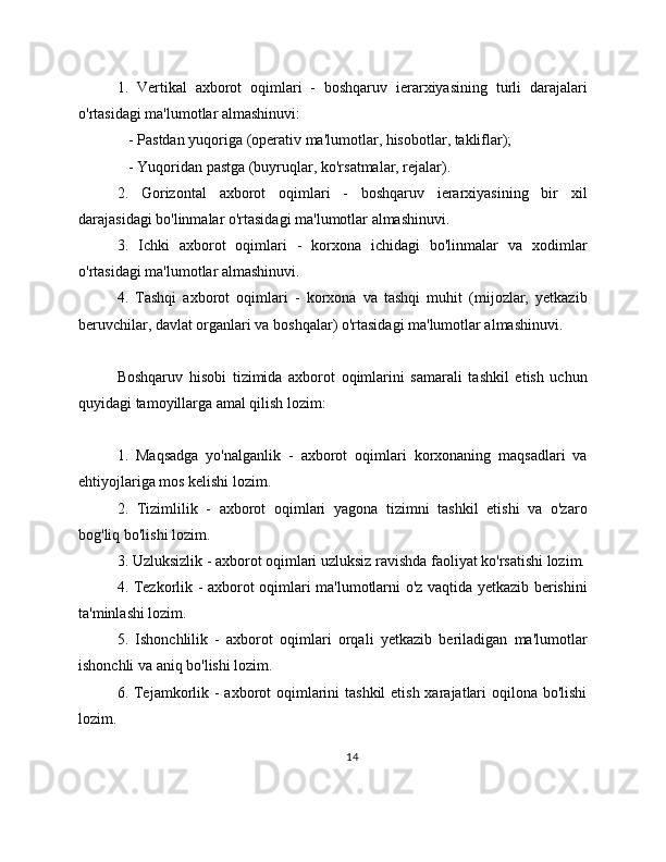 1.   Vertikal   axborot   oqimlari   -   boshqaruv   ierarxiyasining   turli   darajalari
o'rtasidagi ma'lumotlar almashinuvi:
   - Pastdan yuqoriga (operativ ma'lumotlar, hisobotlar, takliflar);
   - Yuqoridan pastga (buyruqlar, ko'rsatmalar, rejalar).
2.   Gorizontal   axborot   oqimlari   -   boshqaruv   ierarxiyasining   bir   xil
darajasidagi bo'linmalar o'rtasidagi ma'lumotlar almashinuvi.
3.   Ichki   axborot   oqimlari   -   korxona   ichidagi   bo'linmalar   va   xodimlar
o'rtasidagi ma'lumotlar almashinuvi.
4.   Tashqi   axborot   oqimlari   -   korxona   va   tashqi   muhit   (mijozlar,   yetkazib
beruvchilar, davlat organlari va boshqalar) o'rtasidagi ma'lumotlar almashinuvi.
Boshqaruv   hisobi   tizimida   axborot   oqimlarini   samarali   tashkil   etish   uchun
quyidagi tamoyillarga amal qilish lozim:
1.   Maqsadga   yo'nalganlik   -   axborot   oqimlari   korxonaning   maqsadlari   va
ehtiyojlariga mos kelishi lozim.
2.   Tizimlilik   -   axborot   oqimlari   yagona   tizimni   tashkil   etishi   va   o'zaro
bog'liq bo'lishi lozim.
3. Uzluksizlik - axborot oqimlari uzluksiz ravishda faoliyat ko'rsatishi lozim.
4. Tezkorlik - axborot oqimlari ma'lumotlarni o'z vaqtida yetkazib berishini
ta'minlashi lozim.
5.   Ishonchlilik   -   axborot   oqimlari   orqali   yetkazib   beriladigan   ma'lumotlar
ishonchli va aniq bo'lishi lozim.
6. Tejamkorlik - axborot oqimlarini  tashkil  etish xarajatlari  oqilona bo'lishi
lozim.
14 
