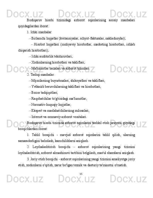 Boshqaruv   hisobi   tizimidagi   axborot   oqimlarining   asosiy   manbalari
quyidagilardan iborat:
1. Ichki manbalar:
   - Birlamchi hujjatlar (kvitansiyalar, schyot-fakturalar, nakladnoylar);
      -   Hisobot   hujjatlari   (moliyaviy   hisobotlar,   marketing   hisobotlari,   ishlab
chiqarish hisobotlari);
   - Ichki auditorlik tekshiruvlari;
   - Xodimlarning hisobotlari va takliflari;
   - Ma'lumotlar bazalari va axborot tizimlari.
2. Tashqi manbalar:
   - Mijozlarning buyurtmalari, shikoyatlari va takliflari;
   - Yetkazib beruvchilarning takliflari va hisobotlari;
   - Bozor tadqiqotlari;
   - Raqobatchilar to'g'risidagi ma'lumotlar;
   - Normativ-huquqiy hujjatlar;
   - Ekspert va maslahatchilarning xulosalari;
   - Internet va ommaviy axborot vositalari.
Boshqaruv hisobi tizimida axborot oqimlarini tashkil etish jarayoni quyidagi
bosqichlardan iborat:
1.   Tahlil   bosqichi   -   mavjud   axborot   oqimlarini   tahlil   qilish,   ularning
samaradorligini baholash, kamchiliklarni aniqlash.
2.   Loyihalashtirish   bosqichi   -   axborot   oqimlarining   yangi   tizimini
loyihalashtirish, axborot almashinuvi tartibini belgilash, mas'ul shaxslarni aniqlash.
3. Joriy etish bosqichi - axborot oqimlarining yangi tizimini amaliyotga joriy
etish, xodimlarni o'qitish, zarur bo'lgan texnik va dasturiy ta'minotni o'rnatish.
15 