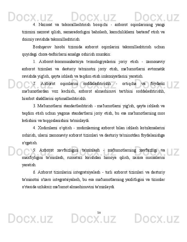 4.   Nazorat   va   takomillashtirish   bosqichi   -   axborot   oqimlarining   yangi
tizimini   nazorat   qilish,   samaradorligini   baholash,   kamchiliklarni   bartaraf   etish   va
doimiy ravishda takomillashtirish.
Boshqaruv   hisobi   tizimida   axborot   oqimlarini   takomillashtirish   uchun
quyidagi chora-tadbirlarni amalga oshirish mumkin:
1.   Axborot-kommunikatsiya   texnologiyalarini   joriy   etish   -   zamonaviy
axborot   tizimlari   va   dasturiy   ta'minotni   joriy   etish,   ma'lumotlarni   avtomatik
ravishda yig'ish, qayta ishlash va taqdim etish imkoniyatlarini yaratish.
2.   Axborot   oqimlarini   soddalashtirishh   -   ortiqcha   va   foydasiz
ma'lumotlardan   voz   kechish,   axborot   almashinuvi   tartibini   soddalashtirishh,
hisobot shakllarini optimallashtirishh.
3.   Ma'lumotlarni   standartlashtirish   -   ma'lumotlarni   yig'ish,   qayta   ishlash   va
taqdim   etish   uchun   yagona   standartlarni   joriy   etish,   bu   esa   ma'lumotlarning   mos
kelishini va taqqoslanishini ta'minlaydi.
4.   Xodimlarni   o'qitish   -   xodimlarning   axborot   bilan   ishlash   ko'nikmalarini
oshirish, ularni zamonaviy axborot tizimlari va dasturiy ta'minotdan foydalanishga
o'rgatish.
5.   Axborot   xavfsizligini   ta'minlash   -   ma'lumotlarning   xavfsizligi   va
maxfiyligini   ta'minlash,   ruxsatsiz   kirishdan   himoya   qilish,   zaxira   nusxalarini
yaratish.
6.   Axborot   tizimlarini   integratsiyalash   -   turli   axborot   tizimlari   va   dasturiy
ta'minotni   o'zaro   integratsiyalash,   bu   esa   ma'lumotlarning   yaxlitligini   va   tizimlar
o'rtasida uzluksiz ma'lumot almashinuvini ta'minlaydi.
16 