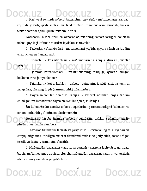 7. Real vaqt rejimida axborot ta'minotini joriy etish - ma'lumotlarni real vaqt
rejimida   yig'ish,   qayta   ishlash   va   taqdim   etish   imkoniyatlarini   yaratish,   bu   esa
tezkor qarorlar qabul qilish imkonini beradi.
Boshqaruv   hisobi   tizimida   axborot   oqimlarining   samaradorligini   baholash
uchun quyidagi ko'rsatkichlardan foydalanish mumkin:
1. Tezkorlik ko'rsatkichlari  - ma'lumotlarni  yig'ish, qayta ishlash va taqdim
etish uchun sarflangan vaqt.
2.   Ishonchlilik   ko'rsatkichlari   -   ma'lumotlarning   aniqlik   darajasi,   xatolar
soni.
3.   Qamrov   ko'rsatkichlari   -   ma'lumotlarning   to'liqligi,   qamrab   olingan
bo'linmalar va jarayonlar soni.
4.   Tejamkorlik   ko'rsatkichlari   -   axborot   oqimlarini   tashkil   etish   va   yuritish
xarajatlari, ularning foyda (samaradorlik) bilan nisbati.
5.   Foydalanuvchilar   qoniqish   darajasi   -   axborot   oqimlari   orqali   taqdim
etiladigan ma'lumotlardan foydalanuvchilar qoniqish darajasi.
Bu ko'rsatkichlar asosida  axborot oqimlarining samaradorligini baholash va
takomillashtirish yo'llarini aniqlash mumkin.
Boshqaruv   hisobi   tizimida   axborot   oqimlarini   tashkil   etishning   amaliy
jihatlari quyidagilardan iborat:
1.   Axborot   tizimlarini   tanlash   va   joriy   etish   -   korxonaning   xususiyatlari   va
ehtiyojlariga mos keladigan axborot tizimlarini tanlash va joriy etish, zarur bo'lgan
texnik va dasturiy ta'minotni o'rnatish.
2. Ma'lumotlar bazalarini yaratish va yuritish - korxona faoliyati to'g'risidagi
barcha ma'lumotlarni o'z ichiga oluvchi ma'lumotlar bazalarini yaratish va yuritish,
ularni doimiy ravishda yangilab borish.
17 