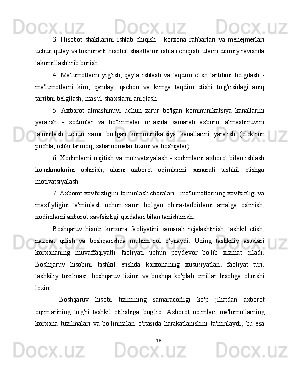 3.   Hisobot   shakllarini   ishlab   chiqish   -   korxona   rahbarlari   va   menejmerlari
uchun qulay va tushunarli hisobot shakllarini ishlab chiqish, ularni doimiy ravishda
takomillashtirib borish.
4.   Ma'lumotlarni   yig'ish,   qayta   ishlash   va   taqdim   etish   tartibini   belgilash   -
ma'lumotlarni   kim,   qanday,   qachon   va   kimga   taqdim   etishi   to'g'risidagi   aniq
tartibni belgilash, mas'ul shaxslarni aniqlash
5.   Axborot   almashinuvi   uchun   zarur   bo'lgan   kommunikatsiya   kanallarini
yaratish   -   xodimlar   va   bo'linmalar   o'rtasida   samarali   axborot   almashinuvini
ta'minlash   uchun   zarur   bo'lgan   kommunikatsiya   kanallarini   yaratish   (elektron
pochta, ichki tarmoq, xabarnomalar tizimi va boshqalar).
6. Xodimlarni o'qitish va motivatsiyalash - xodimlarni axborot bilan ishlash
ko'nikmalarini   oshirish,   ularni   axborot   oqimlarini   samarali   tashkil   etishga
motivatsiyalash.
7. Axborot xavfsizligini ta'minlash choralari - ma'lumotlarning xavfsizligi va
maxfiyligini   ta'minlash   uchun   zarur   bo'lgan   chora-tadbirlarni   amalga   oshirish,
xodimlarni axborot xavfsizligi qoidalari bilan tanishtirish.
Boshqaruv   hisobi   korxona   faoliyatini   samarali   rejalashtirish,   tashkil   etish,
nazorat   qilish   va   boshqarishda   muhim   rol   o'ynaydi.   Uning   tashkiliy   asoslari
korxonaning   muvaffaqiyatli   faoliyati   uchun   poydevor   bo'lib   xizmat   qiladi.
Boshqaruv   hisobini   tashkil   etishda   korxonaning   xususiyatlari,   faoliyat   turi,
tashkiliy   tuzilmasi,   boshqaruv   tizimi   va   boshqa   ko'plab   omillar   hisobga   olinishi
lozim.
  Boshqaruv   hisobi   tizimining   samaradorligi   ko'p   jihatdan   axborot
oqimlarining   to'g'ri   tashkil   etilishiga   bog'liq.   Axborot   oqimlari   ma'lumotlarning
korxona   tuzilmalari   va   bo'linmalari   o'rtasida   harakatlanishini   ta'minlaydi,   bu   esa
18 