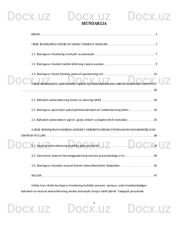 MUNDARIJA
KIRISH .............................................................................................................................................. 5
I BOB. BOSHQARUV HISOBI VA UNING TASHKILIY ASOSLARI .......................................................... 7
1.1. Boshqaruv hisobining mohiyati va ahamiyati ........................................................................... 7
1.2. Boshqaruv hisobini tashkil etishning nazariy asoslari ............................................................... 9
1.3. Boshqaruv hisobi tizimida axborot oqimlarining roli .............................................................. 13
II BOB. BOSHQARUV QARORLARINI QABUL QILISHDA BAHOLASH AXBOROTLARINING AHAMIYATI
................................................................................................................................................................... 20
2.1. Baholash axborotlarining turlari va ularning tahlili ................................................................ 20
2.2. Boshqaruv qarorlarini qabul qilishda baholash ko‘rsatkichlarining tizimi .............................. 33
2.3. Baholash axborotlarini yig‘ish, qayta ishlash va taqdim etish metodlari ................................ 35
III BOB. BOSHQARUV HISOBIDA NAZORAT AXBOROTLARIDAN FOYDALANISH SAMARADORLIGINI 
OSHIRISH YO‘LLARI .................................................................................................................................... 38
3.1. Nazorat axborotlarining tashkiliy-iqtisodiy tahlili ................................................................... 38
3.2. Zamonaviy axborot texnologiyalarining nazorat jarayonlaridagi o‘rni ................................... 40
3.3. Boshqaruv hisobida nazorat tizimini takomillashtirish istiqbollari ......................................... 42
XULOSA ......................................................................................................................................... 47
Ushbu kurs ishida boshqaruv hisobining tashkiliy jarayoni, ayniqsa, unda foydalaniladigan 
baholash va nazorat axborotlarining amaliy ahamiyati chuqur tahlil qilindi. Tadqiqot jarayonida 
2 
