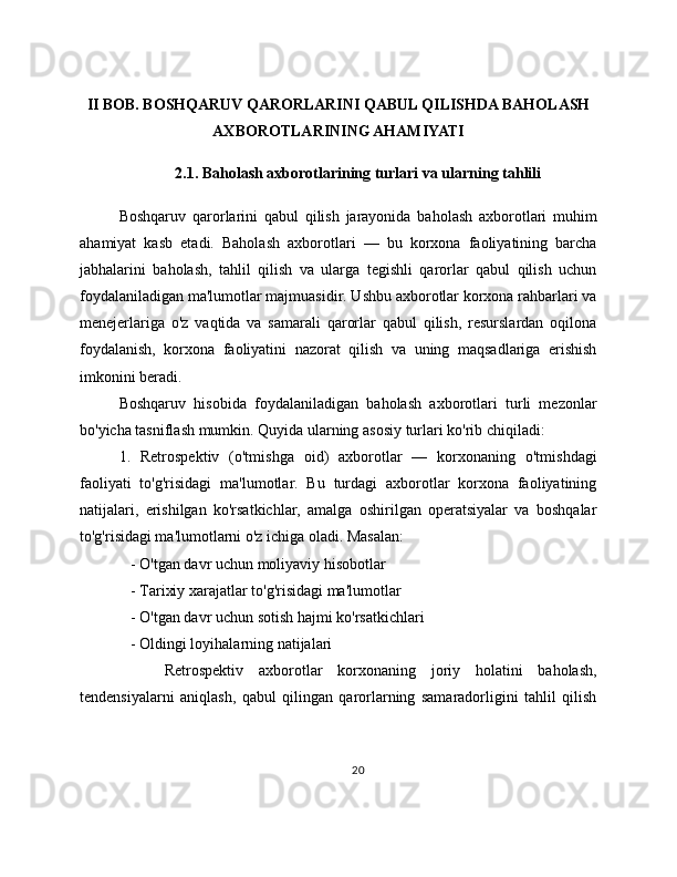 II BOB. BOSHQARUV QARORLARINI QABUL QILISHDA BAHOLASH
AXBOROTLARINING AHAMIYATI
2.1. Baholash axborotlarining turlari va ularning tahlili
Boshqaruv   qarorlarini   qabul   qilish   jarayonida   baholash   axborotlari   muhim
ahamiyat   kasb   etadi.   Baholash   axborotlari   —   bu   korxona   faoliyatining   barcha
jabhalarini   baholash,   tahlil   qilish   va   ularga   tegishli   qarorlar   qabul   qilish   uchun
foydalaniladigan ma'lumotlar majmuasidir. Ushbu axborotlar korxona rahbarlari va
menejerlariga   o'z   vaqtida   va   samarali   qarorlar   qabul   qilish,   resurslardan   oqilona
foydalanish,   korxona   faoliyatini   nazorat   qilish   va   uning   maqsadlariga   erishish
imkonini beradi.
Boshqaruv   hisobida   foydalaniladigan   baholash   axborotlari   turli   mezonlar
bo'yicha tasniflash mumkin. Quyida ularning asosiy turlari ko'rib chiqiladi:
1.   Retrospektiv   (o'tmishga   oid)   axborotlar   —   korxonaning   o'tmishdagi
faoliyati   to'g'risidagi   ma'lumotlar.   Bu   turdagi   axborotlar   korxona   faoliyatining
natijalari,   erishilgan   ko'rsatkichlar,   amalga   oshirilgan   operatsiyalar   va   boshqalar
to'g'risidagi ma'lumotlarni o'z ichiga oladi. Masalan:
   - O'tgan davr uchun moliyaviy hisobotlar
   - Tarixiy xarajatlar to'g'risidagi ma'lumotlar
   - O'tgan davr uchun sotish hajmi ko'rsatkichlari
   - Oldingi loyihalarning natijalari
      Retrospektiv   axborotlar   korxonaning   joriy   holatini   baholash,
tendensiyalarni   aniqlash,   qabul   qilingan   qarorlarning   samaradorligini   tahlil   qilish
20 