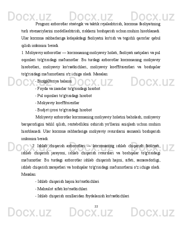     Prognoz axborotlar strategik va taktik rejalashtirish, korxona faoliyatining
turli stsenariylarini modellashtirish, risklarni boshqarish uchun muhim hisoblanadi.
Ular  korxona rahbarlariga  kelajakdagi  faoliyatni  ko'rish  va tegishli  qarorlar  qabul
qilish imkonini beradi.
1. Moliyaviy axborotlar — korxonaning moliyaviy holati, faoliyati natijalari va pul
oqimlari   to'g'risidagi   ma'lumotlar.   Bu   turdagi   axborotlar   korxonaning   moliyaviy
hisobotlari,   moliyaviy   ko'rsatkichlari,   moliyaviy   koeffitsientlari   va   boshqalar
to'g'risidagi ma'lumotlarni o'z ichiga oladi. Masalan:
   - Buxgalteriya balansi
   - Foyda va zararlar to'g'risidagi hisobot
   - Pul oqimlari to'g'risidagi hisobot
   - Moliyaviy koeffitsientlar
   - Budjet ijrosi to'g'risidagi hisobot
   Moliyaviy axborotlar korxonaning moliyaviy holatini baholash, moliyaviy
barqarorligini   tahlil   qilish,   rentabellikni   oshirish   yo'llarini   aniqlash   uchun   muhim
hisoblanadi.   Ular   korxona   rahbarlariga   moliyaviy   resurslarni   samarali   boshqarish
imkonini beradi.
2.   Ishlab   chiqarish   axborotlari   —   korxonaning   ishlab   chiqarish   faoliyati,
ishlab   chiqarish   jarayoni,   ishlab   chiqarish   resurslari   va   boshqalar   to'g'risidagi
ma'lumotlar.   Bu   turdagi   axborotlar   ishlab   chiqarish   hajmi,   sifati,   samaradorligi,
ishlab chiqarish xarajatlari va boshqalar to'g'risidagi ma'lumotlarni o'z ichiga oladi.
Masalan:
   - Ishlab chiqarish hajmi ko'rsatkichlari
   - Mahsulot sifati ko'rsatkichlari
   - Ishlab chiqarish omillaridan foydalanish ko'rsatkichlari
22 