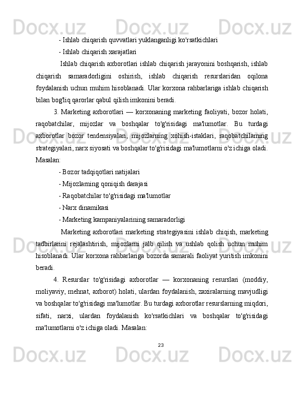    - Ishlab chiqarish quvvatlari yuklanganligi ko'rsatkichlari
   - Ishlab chiqarish xarajatlari
     Ishlab chiqarish axborotlari ishlab chiqarish jarayonini boshqarish, ishlab
chiqarish   samaradorligini   oshirish,   ishlab   chiqarish   resurslaridan   oqilona
foydalanish uchun muhim hisoblanadi. Ular korxona rahbarlariga ishlab chiqarish
bilan bog'liq qarorlar qabul qilish imkonini beradi.
3.   Marketing   axborotlari   —   korxonaning   marketing   faoliyati,   bozor   holati,
raqobatchilar,   mijozlar   va   boshqalar   to'g'risidagi   ma'lumotlar.   Bu   turdagi
axborotlar   bozor   tendensiyalari,   mijozlarning   xohish-istaklari,   raqobatchilaming
strategiyalari, narx siyosati va boshqalar to'g'risidagi ma'lumotlarni o'z ichiga oladi.
Masalan:
   - Bozor tadqiqotlari natijalari
   - Mijozlarning qoniqish darajasi
   - Raqobatchilar to'g'risidagi ma'lumotlar
   - Narx dinamikasi
   - Marketing kampaniyalarining samaradorligi
      Marketing   axborotlari   marketing   strategiyasini   ishlab   chiqish,   marketing
tadbirlarini   rejalashtirish,   mijozlarni   jalb   qilish   va   ushlab   qolish   uchun   muhim
hisoblanadi. Ular korxona rahbarlariga bozorda samarali faoliyat yuritish imkonini
beradi.
4.   Resurslar   to'g'risidagi   axborotlar   —   korxonaning   resurslari   (moddiy,
moliyaviy, mehnat,  axborot)   holati,  ulardan foydalanish,  zaxiralarning mavjudligi
va boshqalar to'g'risidagi ma'lumotlar. Bu turdagi axborotlar resurslarning miqdori,
sifati,   narxi,   ulardan   foydalanish   ko'rsatkichlari   va   boshqalar   to'g'risidagi
ma'lumotlarni o'z ichiga oladi. Masalan:
23 
