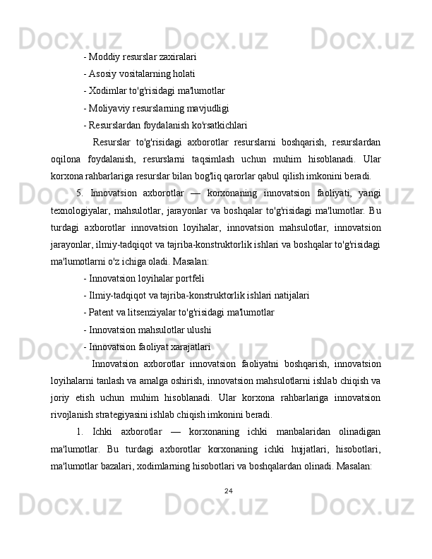    - Moddiy resurslar zaxiralari
   - Asosiy vositalarning holati
   - Xodimlar to'g'risidagi ma'lumotlar
   - Moliyaviy resurslarning mavjudligi
   - Resurslardan foydalanish ko'rsatkichlari
      Resurslar   to'g'risidagi   axborotlar   resurslarni   boshqarish,   resurslardan
oqilona   foydalanish,   resurslarni   taqsimlash   uchun   muhim   hisoblanadi.   Ular
korxona rahbarlariga resurslar bilan bog'liq qarorlar qabul qilish imkonini beradi.
5.   Innovatsion   axborotlar   —   korxonaning   innovatsion   faoliyati,   yangi
texnologiyalar,   mahsulotlar,   jarayonlar   va   boshqalar   to'g'risidagi   ma'lumotlar.   Bu
turdagi   axborotlar   innovatsion   loyihalar,   innovatsion   mahsulotlar,   innovatsion
jarayonlar, ilmiy-tadqiqot va tajriba-konstruktorlik ishlari va boshqalar to'g'risidagi
ma'lumotlarni o'z ichiga oladi. Masalan:
   - Innovatsion loyihalar portfeli
   - Ilmiy-tadqiqot va tajriba-konstruktorlik ishlari natijalari
   - Patent va litsenziyalar to'g'risidagi ma'lumotlar
   - Innovatsion mahsulotlar ulushi
   - Innovatsion faoliyat xarajatlari
      Innovatsion   axborotlar   innovatsion   faoliyatni   boshqarish,   innovatsion
loyihalarni tanlash va amalga oshirish, innovatsion mahsulotlarni ishlab chiqish va
joriy   etish   uchun   muhim   hisoblanadi.   Ular   korxona   rahbarlariga   innovatsion
rivojlanish strategiyasini ishlab chiqish imkonini beradi.
1.   Ichki   axborotlar   —   korxonaning   ichki   manbalaridan   olinadigan
ma'lumotlar.   Bu   turdagi   axborotlar   korxonaning   ichki   hujjatlari,   hisobotlari,
ma'lumotlar bazalari, xodimlarning hisobotlari va boshqalardan olinadi. Masalan:
24 
