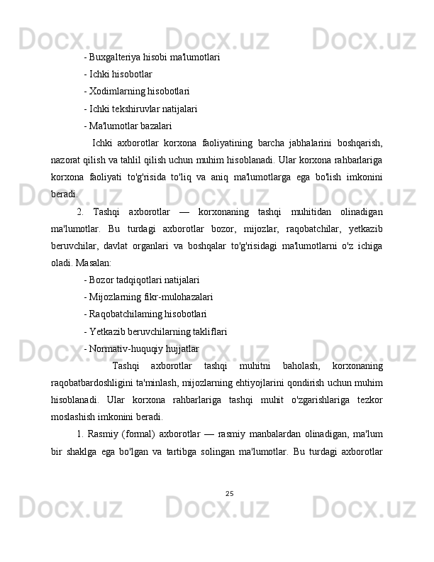    - Buxgalteriya hisobi ma'lumotlari
   - Ichki hisobotlar
   - Xodimlarning hisobotlari
   - Ichki tekshiruvlar natijalari
   - Ma'lumotlar bazalari
      Ichki   axborotlar   korxona   faoliyatining   barcha   jabhalarini   boshqarish,
nazorat qilish va tahlil qilish uchun muhim hisoblanadi. Ular korxona rahbarlariga
korxona   faoliyati   to'g'risida   to'liq   va   aniq   ma'lumotlarga   ega   bo'lish   imkonini
beradi.
2.   Tashqi   axborotlar   —   korxonaning   tashqi   muhitidan   olinadigan
ma'lumotlar.   Bu   turdagi   axborotlar   bozor,   mijozlar,   raqobatchilar,   yetkazib
beruvchilar,   davlat   organlari   va   boshqalar   to'g'risidagi   ma'lumotlarni   o'z   ichiga
oladi. Masalan:
   - Bozor tadqiqotlari natijalari
   - Mijozlarning fikr-mulohazalari
   - Raqobatchilaming hisobotlari
   - Yetkazib beruvchilarning takliflari
   - Normativ-huquqiy hujjatlar
      Tashqi   axborotlar   tashqi   muhitni   baholash,   korxonaning
raqobatbardoshligini ta'minlash, mijozlarning ehtiyojlarini qondirish uchun muhim
hisoblanadi.   Ular   korxona   rahbarlariga   tashqi   muhit   o'zgarishlariga   tezkor
moslashish imkonini beradi.
1.   Rasmiy   (formal)   axborotlar   —   rasmiy   manbalardan   olinadigan,   ma'lum
bir   shaklga   ega   bo'lgan   va   tartibga   solingan   ma'lumotlar.   Bu   turdagi   axborotlar
25 