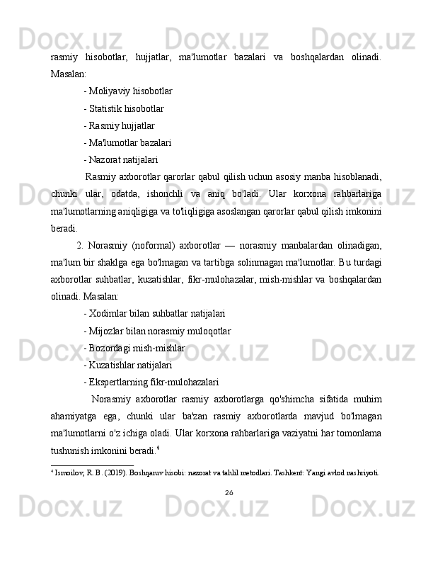 rasmiy   hisobotlar,   hujjatlar,   ma'lumotlar   bazalari   va   boshqalardan   olinadi.
Masalan:
   - Moliyaviy hisobotlar
   - Statistik hisobotlar
   - Rasmiy hujjatlar
   - Ma'lumotlar bazalari
   - Nazorat natijalari
     Rasmiy axborotlar qarorlar qabul qilish uchun asosiy manba hisoblanadi,
chunki   ular,   odatda,   ishonchli   va   aniq   bo'ladi.   Ular   korxona   rahbarlariga
ma'lumotlarning aniqligiga va to'liqligiga asoslangan qarorlar qabul qilish imkonini
beradi.
2.   Norasmiy   (noformal)   axborotlar   —   norasmiy   manbalardan   olinadigan,
ma'lum bir shaklga ega bo'lmagan va tartibga solinmagan ma'lumotlar. Bu turdagi
axborotlar   suhbatlar,   kuzatishlar,   fikr-mulohazalar,   mish-mishlar   va   boshqalardan
olinadi. Masalan:
   - Xodimlar bilan suhbatlar natijalari
   - Mijozlar bilan norasmiy muloqotlar
   - Bozordagi mish-mishlar
   - Kuzatishlar natijalari
   - Ekspertlarning fikr-mulohazalari
      Norasmiy   axborotlar   rasmiy   axborotlarga   qo'shimcha   sifatida   muhim
ahamiyatga   ega,   chunki   ular   ba'zan   rasmiy   axborotlarda   mavjud   bo'lmagan
ma'lumotlarni o'z ichiga oladi. Ular korxona rahbarlariga vaziyatni har tomonlama
tushunish imkonini beradi. 4
4
 Ismoilov, R. B. (2019). Boshqaruv hisobi: nazorat va tahlil metodlari. Tashkent: Yangi avlod nashriyoti. 
26 