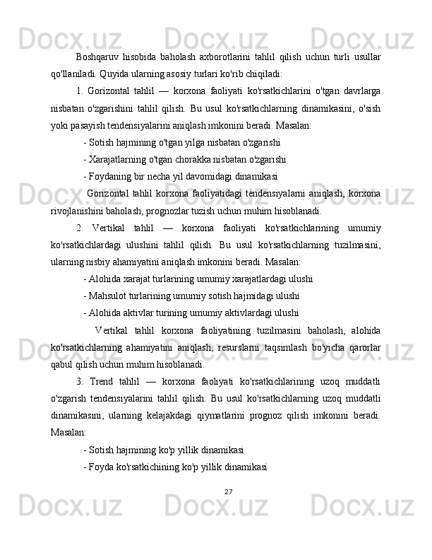 Boshqaruv   hisobida   baholash   axborotlarini   tahlil   qilish   uchun   turli   usullar
qo'llaniladi. Quyida ularning asosiy turlari ko'rib chiqiladi:
1.   Gorizontal   tahlil   —   korxona   faoliyati   ko'rsatkichlarini   o'tgan   davrlarga
nisbatan   o'zgarishini   tahlil   qilish.   Bu   usul   ko'rsatkichlarning   dinamikasini,   o'sish
yoki pasayish tendensiyalarini aniqlash imkonini beradi. Masalan:
   - Sotish hajmining o'tgan yilga nisbatan o'zgarishi
   - Xarajatlarning o'tgan chorakka nisbatan o'zgarishi
   - Foydaning bir necha yil davomidagi dinamikasi
      Gorizontal   tahlil   korxona   faoliyatidagi   tendensiyalarni   aniqlash,   korxona
rivojlanishini baholash, prognozlar tuzish uchun muhim hisoblanadi.
2.   Vertikal   tahlil   —   korxona   faoliyati   ko'rsatkichlarining   umumiy
ko'rsatkichlardagi   ulushini   tahlil   qilish.   Bu   usul   ko'rsatkichlarning   tuzilmasini,
ularning nisbiy ahamiyatini aniqlash imkonini beradi. Masalan:
   - Alohida xarajat turlarining umumiy xarajatlardagi ulushi
   - Mahsulot turlarining umumiy sotish hajmidagi ulushi
   - Alohida aktivlar turining umumiy aktivlardagi ulushi
      Vertikal   tahlil   korxona   faoliyatining   tuzilmasini   baholash,   alohida
ko'rsatkichlarning   ahamiyatini   aniqlash,   resurslarni   taqsimlash   bo'yicha   qarorlar
qabul qilish uchun muhim hisoblanadi.
3.   Trend   tahlil   —   korxona   faoliyati   ko'rsatkichlarining   uzoq   muddatli
o'zgarish   tendensiyalarini   tahlil   qilish.   Bu   usul   ko'rsatkichlarning   uzoq   muddatli
dinamikasini,   ularning   kelajakdagi   qiymatlarini   prognoz   qilish   imkonini   beradi.
Masalan:
   - Sotish hajmining ko'p yillik dinamikasi
   - Foyda ko'rsatkichining ko'p yillik dinamikasi
27 