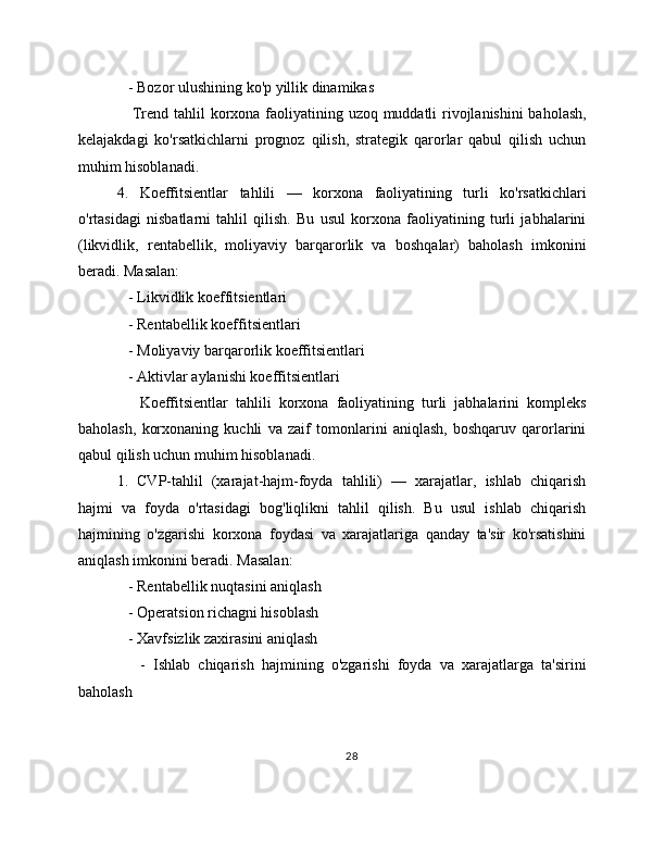 - Bozor ulushining ko'p yillik dinamikas
     Trend tahlil korxona faoliyatining uzoq muddatli  rivojlanishini  baholash,
kelajakdagi   ko'rsatkichlarni   prognoz   qilish,   strategik   qarorlar   qabul   qilish   uchun
muhim hisoblanadi.
4.   Koeffitsientlar   tahlili   —   korxona   faoliyatining   turli   ko'rsatkichlari
o'rtasidagi   nisbatlarni   tahlil   qilish.   Bu   usul   korxona   faoliyatining   turli   jabhalarini
(likvidlik,   rentabellik,   moliyaviy   barqarorlik   va   boshqalar)   baholash   imkonini
beradi. Masalan:
   - Likvidlik koeffitsientlari
   - Rentabellik koeffitsientlari
   - Moliyaviy barqarorlik koeffitsientlari
   - Aktivlar aylanishi koeffitsientlari
      Koeffitsientlar   tahlili   korxona   faoliyatining   turli   jabhalarini   kompleks
baholash,   korxonaning   kuchli   va   zaif   tomonlarini   aniqlash,   boshqaruv   qarorlarini
qabul qilish uchun muhim hisoblanadi.
1.   CVP-tahlil   (xarajat-hajm-foyda   tahlili)   —   xarajatlar,   ishlab   chiqarish
hajmi   va   foyda   o'rtasidagi   bog'liqlikni   tahlil   qilish.   Bu   usul   ishlab   chiqarish
hajmining   o'zgarishi   korxona   foydasi   va   xarajatlariga   qanday   ta'sir   ko'rsatishini
aniqlash imkonini beradi. Masalan:
   - Rentabellik nuqtasini aniqlash
   - Operatsion richagni hisoblash
   - Xavfsizlik zaxirasini aniqlash
      -   Ishlab   chiqarish   hajmining   o'zgarishi   foyda   va   xarajatlarga   ta'sirini
baholash
28
