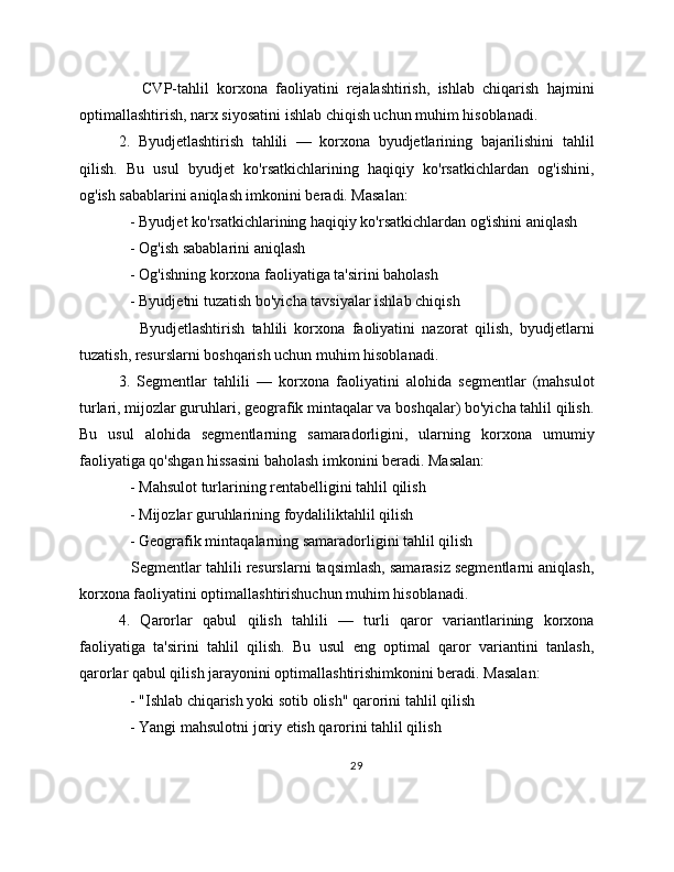       CVP-tahlil   korxona   faoliyatini   rejalashtirish,   ishlab   chiqarish   hajmini
optimallashtirish, narx siyosatini ishlab chiqish uchun muhim hisoblanadi.
2.   Byudjetlashtirish   tahlili   —   korxona   byudjetlarining   bajarilishini   tahlil
qilish.   Bu   usul   byudjet   ko'rsatkichlarining   haqiqiy   ko'rsatkichlardan   og'ishini,
og'ish sabablarini aniqlash imkonini beradi. Masalan:
   - Byudjet ko'rsatkichlarining haqiqiy ko'rsatkichlardan og'ishini aniqlash
   - Og'ish sabablarini aniqlash
   - Og'ishning korxona faoliyatiga ta'sirini baholash
   - Byudjetni tuzatish bo'yicha tavsiyalar ishlab chiqish
      Byudjetlashtirish   tahlili   korxona   faoliyatini   nazorat   qilish,   byudjetlarni
tuzatish, resurslarni boshqarish uchun muhim hisoblanadi.
3.   Segmentlar   tahlili   —   korxona   faoliyatini   alohida   segmentlar   (mahsulot
turlari, mijozlar guruhlari, geografik mintaqalar va boshqalar) bo'yicha tahlil qilish.
Bu   usul   alohida   segmentlarning   samaradorligini,   ularning   korxona   umumiy
faoliyatiga qo'shgan hissasini baholash imkonini beradi. Masalan:
   - Mahsulot turlarining rentabelligini tahlil qilish
   - Mijozlar guruhlarining foydaliliktahlil qilish
   - Geografik mintaqalarning samaradorligini tahlil qilish
   Segmentlar tahlili resurslarni taqsimlash, samarasiz segmentlarni aniqlash,
korxona faoliyatini optimallashtirishuchun muhim hisoblanadi.
4.   Qarorlar   qabul   qilish   tahlili   —   turli   qaror   variantlarining   korxona
faoliyatiga   ta'sirini   tahlil   qilish.   Bu   usul   eng   optimal   qaror   variantini   tanlash,
qarorlar qabul qilish jarayonini optimallashtirishimkonini beradi. Masalan:
   - "Ishlab chiqarish yoki sotib olish" qarorini tahlil qilish
   - Yangi mahsulotni joriy etish qarorini tahlil qilish
29 