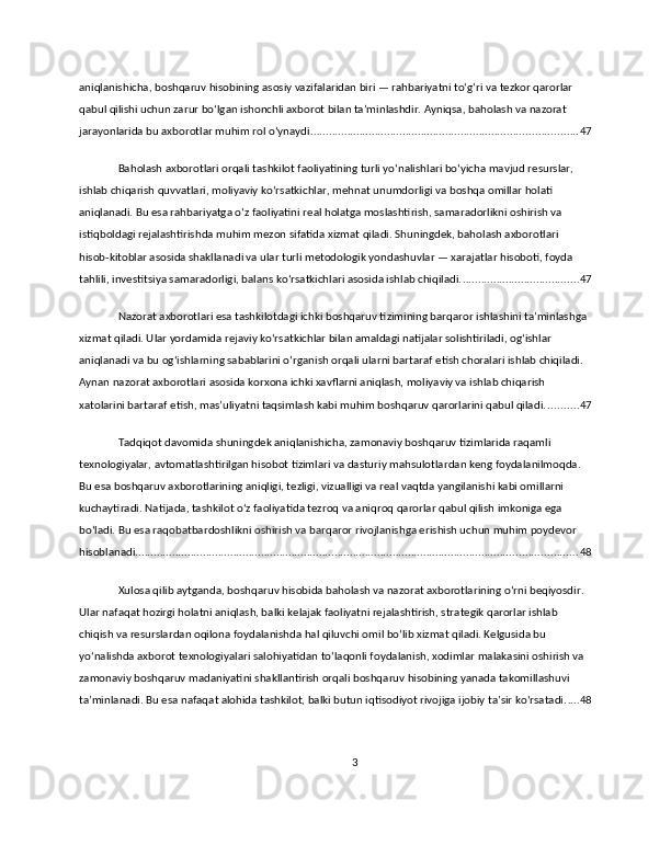 aniqlanishicha, boshqaruv hisobining asosiy vazifalaridan biri — rahbariyatni to‘g‘ri va tezkor qarorlar 
qabul qilishi uchun zarur bo‘lgan ishonchli axborot bilan ta’minlashdir. Ayniqsa, baholash va nazorat 
jarayonlarida bu axborotlar muhim rol o‘ynaydi. ...................................................................................... 47
Baholash axborotlari orqali tashkilot faoliyatining turli yo‘nalishlari bo‘yicha mavjud resurslar, 
ishlab chiqarish quvvatlari, moliyaviy ko‘rsatkichlar, mehnat unumdorligi va boshqa omillar holati 
aniqlanadi. Bu esa rahbariyatga o‘z faoliyatini real holatga moslashtirish, samaradorlikni oshirish va 
istiqboldagi rejalashtirishda muhim mezon sifatida xizmat qiladi. Shuningdek, baholash axborotlari 
hisob-kitoblar asosida shakllanadi va ular turli metodologik yondashuvlar — xarajatlar hisoboti, foyda 
tahlili, investitsiya samaradorligi, balans ko‘rsatkichlari asosida ishlab chiqiladi. ...................................... 47
Nazorat axborotlari esa tashkilotdagi ichki boshqaruv tizimining barqaror ishlashini ta’minlashga 
xizmat qiladi. Ular yordamida rejaviy ko‘rsatkichlar bilan amaldagi natijalar solishtiriladi, og‘ishlar 
aniqlanadi va bu og‘ishlarning sabablarini o‘rganish orqali ularni bartaraf etish choralari ishlab chiqiladi. 
Aynan nazorat axborotlari asosida korxona ichki xavflarni aniqlash, moliyaviy va ishlab chiqarish 
xatolarini bartaraf etish, mas’uliyatni taqsimlash kabi muhim boshqaruv qarorlarini qabul qiladi. .......... 47
Tadqiqot davomida shuningdek aniqlanishicha, zamonaviy boshqaruv tizimlarida raqamli 
texnologiyalar, avtomatlashtirilgan hisobot tizimlari va dasturiy mahsulotlardan keng foydalanilmoqda. 
Bu esa boshqaruv axborotlarining aniqligi, tezligi, vizualligi va real vaqtda yangilanishi kabi omillarni 
kuchaytiradi. Natijada, tashkilot o‘z faoliyatida tezroq va aniqroq qarorlar qabul qilish imkoniga ega 
bo‘ladi. Bu esa raqobatbardoshlikni oshirish va barqaror rivojlanishga erishish uchun muhim poydevor 
hisoblanadi. ............................................................................................................................................... 48
Xulosa qilib aytganda, boshqaruv hisobida baholash va nazorat axborotlarining o‘rni beqiyosdir. 
Ular nafaqat hozirgi holatni aniqlash, balki kelajak faoliyatni rejalashtirish, strategik qarorlar ishlab 
chiqish va resurslardan oqilona foydalanishda hal qiluvchi omil bo‘lib xizmat qiladi. Kelgusida bu 
yo‘nalishda axborot texnologiyalari salohiyatidan to‘laqonli foydalanish, xodimlar malakasini oshirish va 
zamonaviy boshqaruv madaniyatini shakllantirish orqali boshqaruv hisobining yanada takomillashuvi 
ta’minlanadi. Bu esa nafaqat alohida tashkilot, balki butun iqtisodiyot rivojiga ijobiy ta’sir ko‘rsatadi. .... 48
3 