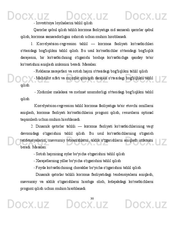    - Investitsiya loyihalarini tahlil qilish
   Qarorlar qabul qilish tahlili korxona faoliyatiga oid samarali qarorlar qabul
qilish, korxona samaradorligini oshirish uchun muhim hisoblanadi.
1.   Korrelyatsion-regression   tahlil   —   korxona   faoliyati   ko'rsatkichlari
o'rtasidagi   bog'liqlikni   tahlil   qilish.   Bu   usul   ko'rsatkichlar   o'rtasidagi   bog'liqlik
darajasini,   bir   ko'rsatkichning   o'zgarishi   boshqa   ko'rsatkichga   qanday   ta'sir
ko'rsatishini aniqlash imkonini beradi. Masalan:
   - Reklama xarajatlari va sotish hajmi o'rtasidagi bog'liqlikni tahlil qilish
   - Mahsulot sifati va mijozlar qoniqish darajasi o'rtasidagi bog'liqlikni tahlil
qilish
     - Xodimlar malakasi va mehnat unumdorligi o'rtasidagi bog'liqlikni tahlil
qilish
     Korrelyatsion-regression tahlil korxona faoliyatiga ta'sir etuvchi omillarni
aniqlash,   korxona   faoliyati   ko'rsatkichlarini   prognoz   qilish,   resurslarni   optimal
taqsimlash uchun muhim hisoblanadi.
2.   Dinamik   qatorlar   tahlili   —   korxona   faoliyati   ko'rsatkichlarining   vaqt
davomidagi   o'zgarishini   tahlil   qilish.   Bu   usul   ko'rsatkichlarning   o'zgarish
tendensiyalarini,   mavsumiy   tebranishlarni,   siklik   o'zgarishlarni   aniqlash   imkonini
beradi. Masalan:
   - Sotish hajmining oylar bo'yicha o'zgarishini tahlil qilish
   - Xarajatlarning yillar bo'yicha o'zgarishini tahlil qilish
   - Foyda ko'rsatkichining choraklar bo'yicha o'zgarishini tahlil qilish
      Dinamik   qatorlar   tahlili   korxona   faoliyatidagi   tendensiyalarni   aniqlash,
mavsumiy   va   siklik   o'zgarishlarni   hisobga   olish,   kelajakdagi   ko'rsatkichlarni
prognoz qilish uchun muhim hisoblanadi.
30 