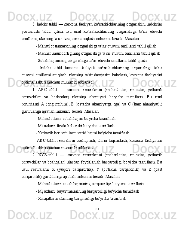 3. Indeks tahlil — korxona faoliyati ko'rsatkichlarining o'zgarishini indekslar
yordamida   tahlil   qilish.   Bu   usul   ko'rsatkichlarning   o'zgarishiga   ta'sir   etuvchi
omillarni, ularning ta'sir darajasini aniqlash imkonini beradi. Masalan:
   - Mahsulot tannarxining o'zgarishiga ta'sir etuvchi omillarni tahlil qilish
   - Mehnat unumdorligining o'zgarishiga ta'sir etuvchi omillarni tahlil qilish
   - Sotish hajmining o'zgarishiga ta'sir etuvchi omillarni tahlil qilish
      Indeks   tahlil   korxona   faoliyati   ko'rsatkichlarining   o'zgarishiga   ta'sir
etuvchi   omillarni   aniqlash,   ularning   ta'sir   darajasini   baholash,   korxona   faoliyatini
optimallashtirishuchun muhim hisoblanadi.
1.   ABC-tahlil   —   korxona   resurslarini   (mahsulotlar,   mijozlar,   yetkazib
beruvchilar   va   boshqalar)   ularning   ahamiyati   bo'yicha   tasniflash.   Bu   usul
resurslarni   A   (eng   muhim),   B   (o'rtacha   ahamiyatga   ega)   va   C   (kam   ahamiyatli)
guruhlariga ajratish imkonini beradi. Masalan:
   - Mahsulotlarni sotish hajmi bo'yicha tasniflash
   - Mijozlarni foyda keltirishi bo'yicha tasniflash
   - Yetkazib beruvchilarni xarid hajmi bo'yicha tasniflash
      ABC-tahlil   resurslarni   boshqarish,   ularni   taqsimlash,   korxona   faoliyatini
optimallashtirishuchun muhim hisoblanadi.
2.   XYZ-tahlil   —   korxona   resurslarini   (mahsulotlar,   mijozlar,   yetkazib
beruvchilar va boshqalar) ulardan foydalanish barqarorligi bo'yicha tasniflash. Bu
usul   resurslarni   X   (yuqori   barqarorlik),   Y   (o'rtacha   barqarorlik)   va   Z   (past
barqarorlik) guruhlariga ajratish imkonini beradi. Masalan:
   - Mahsulotlarni sotish hajmining barqarorligi bo'yicha tasniflash
   - Mijozlarni buyurtmalarining barqarorligi bo'yicha tasniflash
   - Xarajatlarni ularning barqarorligi bo'yicha tasniflash
31 