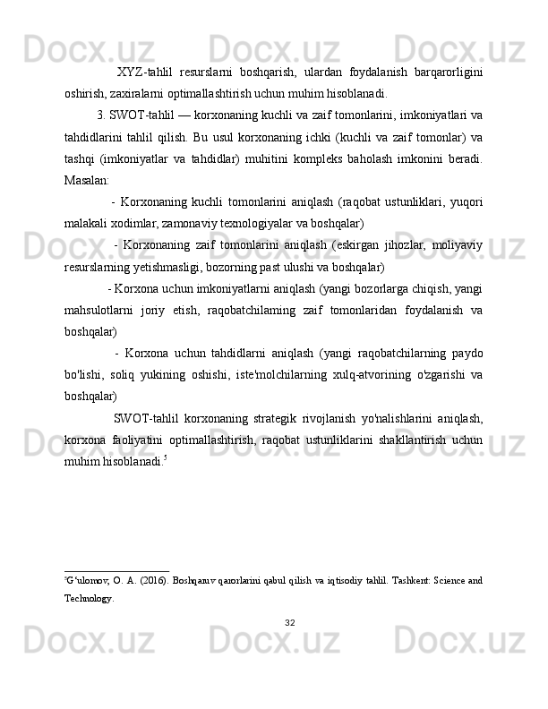       XYZ-tahlil   resurslarni   boshqarish,   ulardan   foydalanish   barqarorligini
oshirish, zaxiralarni optimallashtirish uchun muhim hisoblanadi.
3. SWOT-tahlil — korxonaning kuchli va zaif tomonlarini, imkoniyatlari va
tahdidlarini   tahlil   qilish.   Bu   usul   korxonaning   ichki   (kuchli   va   zaif   tomonlar)   va
tashqi   (imkoniyatlar   va   tahdidlar)   muhitini   kompleks   baholash   imkonini   beradi.
Masalan:
      -   Korxonaning   kuchli   tomonlarini   aniqlash   (raqobat   ustunliklari,   yuqori
malakali xodimlar, zamonaviy texnologiyalar va boshqalar)
      -   Korxonaning   zaif   tomonlarini   aniqlash   (eskirgan   jihozlar,   moliyaviy
resurslarning yetishmasligi, bozorning past ulushi va boshqalar)
    - Korxona uchun imkoniyatlarni aniqlash (yangi bozorlarga chiqish, yangi
mahsulotlarni   joriy   etish,   raqobatchilaming   zaif   tomonlaridan   foydalanish   va
boshqalar)
      -   Korxona   uchun   tahdidlarni   aniqlash   (yangi   raqobatchilarning   paydo
bo'lishi,   soliq   yukining   oshishi,   iste'molchilarning   xulq-atvorining   o'zgarishi   va
boshqalar)
      SWOT-tahlil   korxonaning   strategik   rivojlanish   yo'nalishlarini   aniqlash,
korxona   faoliyatini   optimallashtirish,   raqobat   ustunliklarini   shakllantirish   uchun
muhim hisoblanadi. 5
5
G‘ulomov,   O.   A.   (2016).   Boshqaruv   qarorlarini   qabul   qilish   va   iqtisodiy   tahlil.   Tashkent:   Science   and
Technology.
32 
