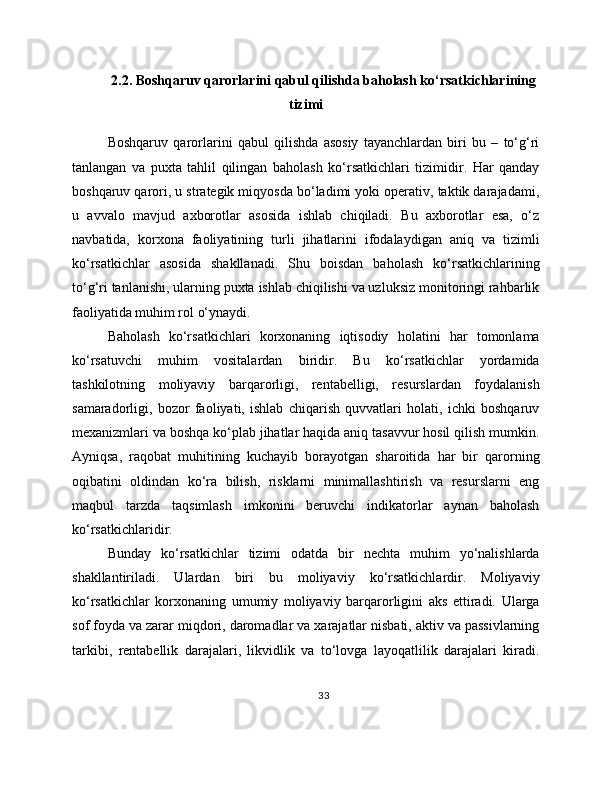 2.2. Boshqaruv qarorlarini qabul qilishda baholash ko‘rsatkichlarining
tizimi
Boshqaruv   qarorlarini   qabul   qilishda   asosiy   tayanchlardan   biri   bu   –   to‘g‘ri
tanlangan   va   puxta   tahlil   qilingan   baholash   ko‘rsatkichlari   tizimidir.   Har   qanday
boshqaruv qarori, u strategik miqyosda bo‘ladimi yoki operativ, taktik darajadami,
u   avvalo   mavjud   axborotlar   asosida   ishlab   chiqiladi.   Bu   axborotlar   esa,   o‘z
navbatida,   korxona   faoliyatining   turli   jihatlarini   ifodalaydigan   aniq   va   tizimli
ko‘rsatkichlar   asosida   shakllanadi.   Shu   boisdan   baholash   ko‘rsatkichlarining
to‘g‘ri tanlanishi, ularning puxta ishlab chiqilishi va uzluksiz monitoringi rahbarlik
faoliyatida muhim rol o‘ynaydi.
Baholash   ko‘rsatkichlari   korxonaning   iqtisodiy   holatini   har   tomonlama
ko‘rsatuvchi   muhim   vositalardan   biridir.   Bu   ko‘rsatkichlar   yordamida
tashkilotning   moliyaviy   barqarorligi,   rentabelligi,   resurslardan   foydalanish
samaradorligi,   bozor   faoliyati,   ishlab   chiqarish   quvvatlari   holati,   ichki   boshqaruv
mexanizmlari va boshqa ko‘plab jihatlar haqida aniq tasavvur hosil qilish mumkin.
Ayniqsa,   raqobat   muhitining   kuchayib   borayotgan   sharoitida   har   bir   qarorning
oqibatini   oldindan   ko‘ra   bilish,   risklarni   minimallashtirish   va   resurslarni   eng
maqbul   tarzda   taqsimlash   imkonini   beruvchi   indikatorlar   aynan   baholash
ko‘rsatkichlaridir.
Bunday   ko‘rsatkichlar   tizimi   odatda   bir   nechta   muhim   yo‘nalishlarda
shakllantiriladi.   Ulardan   biri   bu   moliyaviy   ko‘rsatkichlardir.   Moliyaviy
ko‘rsatkichlar   korxonaning   umumiy   moliyaviy   barqarorligini   aks   ettiradi.   Ularga
sof foyda va zarar miqdori, daromadlar va xarajatlar nisbati, aktiv va passivlarning
tarkibi,   rentabellik   darajalari,   likvidlik   va   to‘lovga   layoqatlilik   darajalari   kiradi.
33 