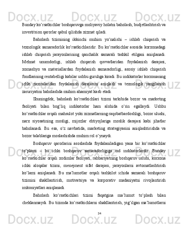 Bunday ko‘rsatkichlar boshqaruvga moliyaviy holatni baholash, budjetlashtirish va
investitsion qarorlar qabul qilishda xizmat qiladi.
Baholash   tizimining   ikkinchi   muhim   yo‘nalishi   –   ishlab   chiqarish   va
texnologik samaradorlik ko‘rsatkichlaridir. Bu ko‘rsatkichlar  asosida  korxonadagi
ishlab   chiqarish   jarayonlarining   qanchalik   samarali   tashkil   etilgani   aniqlanadi.
Mehnat   unumdorligi,   ishlab   chiqarish   quvvatlaridan   foydalanish   darajasi,
xomashyo   va   materiallardan   foydalanish   samaradorligi,   asosiy   ishlab   chiqarish
fondlarining rentabelligi kabilar ushbu guruhga kiradi. Bu indikatorlar korxonaning
ichki   zaxiralaridan   foydalanish   darajasini   aniqlash   va   texnologik   yangilanish
zaruriyatini baholashda muhim ahamiyat kasb etadi.
Shuningdek,   baholash   ko‘rsatkichlari   tizimi   tarkibida   bozor   va   marketing
faoliyati   bilan   bog‘liq   indikatorlar   ham   alohida   o‘rin   egallaydi.   Ushbu
ko‘rsatkichlar orqali mahsulot yoki xizmatlarning raqobatbardoshligi, bozor ulushi,
narx   siyosatining   mosligi,   mijozlar   ehtiyojlariga   moslik   darajasi   kabi   jihatlar
baholanadi.   Bu   esa,   o‘z   navbatida,   marketing   strategiyasini   aniqlashtirishda   va
bozor talablariga moslashishda muhim rol o‘ynaydi.
Boshqaruv   qarorlarini   asoslashda   foydalaniladigan   yana   bir   ko‘rsatkichlar
to‘plami   –   bu   ichki   boshqaruv   samaradorligiga   oid   indikatorlardir.   Bunday
ko‘rsatkichlar orqali xodimlar faoliyati, rahbariyatning boshqaruv uslubi, korxona
ichki   aloqalar   tizimi,   menejment   sifat   darajasi,   jarayonlarni   avtomatlashtirish
ko‘lami   aniqlanadi.   Bu   ma’lumotlar   orqali   tashkilot   ichida   samarali   boshqaruv
tizimini   shakllantirish,   motivatsiya   va   korporativ   madaniyatni   rivojlantirish
imkoniyatlari aniqlanadi.
Baholash   ko‘rsatkichlari   tizimi   faqatgina   ma’lumot   to‘plash   bilan
cheklanmaydi. Bu  tizimda  ko‘rsatkichlarni  shakllantirish,  yig‘ilgan ma’lumotlarni
34 