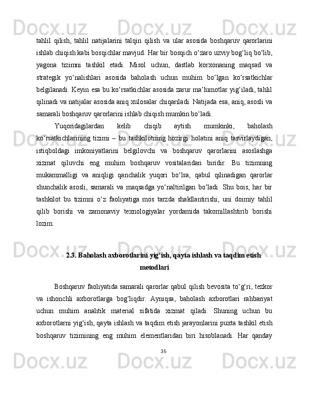 tahlil   qilish,   tahlil   natijalarini   talqin   qilish   va   ular   asosida   boshqaruv   qarorlarini
ishlab chiqish kabi bosqichlar mavjud. Har bir bosqich o‘zaro uzviy bog‘liq bo‘lib,
yagona   tizimni   tashkil   etadi.   Misol   uchun,   dastlab   korxonaning   maqsad   va
strategik   yo‘nalishlari   asosida   baholash   uchun   muhim   bo‘lgan   ko‘rsatkichlar
belgilanadi. Keyin esa bu ko‘rsatkichlar asosida zarur ma’lumotlar yig‘iladi, tahlil
qilinadi va natijalar asosida aniq xulosalar chiqariladi. Natijada esa, aniq, asosli va
samarali boshqaruv qarorlarini ishlab chiqish mumkin bo‘ladi.
Yuqoridagilardan   kelib   chiqib   aytish   mumkinki,   baholash
ko‘rsatkichlarining   tizimi   –   bu   tashkilotning   hozirgi   holatini   aniq   tasvirlaydigan,
istiqboldagi   imkoniyatlarini   belgilovchi   va   boshqaruv   qarorlarini   asoslashga
xizmat   qiluvchi   eng   muhim   boshqaruv   vositalaridan   biridir.   Bu   tizimning
mukammalligi   va   aniqligi   qanchalik   yuqori   bo‘lsa,   qabul   qilinadigan   qarorlar
shunchalik   asosli,   samarali   va   maqsadga   yo‘naltirilgan   bo‘ladi.   Shu   bois,   har   bir
tashkilot   bu   tizimni   o‘z   faoliyatiga   mos   tarzda   shakllantirishi,   uni   doimiy   tahlil
qilib   borishi   va   zamonaviy   texnologiyalar   yordamida   takomillashtirib   borishi
lozim.
2.3. Baholash axborotlarini yig‘ish, qayta ishlash va taqdim etish
metodlari
Boshqaruv faoliyatida samarali qarorlar qabul qilish bevosita to‘g‘ri, tezkor
va   ishonchli   axborotlarga   bog‘liqdir.   Ayniqsa,   baholash   axborotlari   rahbariyat
uchun   muhim   analitik   material   sifatida   xizmat   qiladi.   Shuning   uchun   bu
axborotlarni yig‘ish, qayta ishlash va taqdim etish jarayonlarini puxta tashkil etish
boshqaruv   tizimining   eng   muhim   elementlaridan   biri   hisoblanadi.   Har   qanday
35 