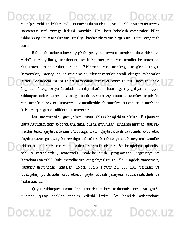 noto‘g‘ri yoki kechikkan axborot natijasida xatoliklar, yo‘qotishlar va resurslarning
samarasiz   sarfi   yuzaga   kelishi   mumkin.   Shu   bois   baholash   axborotlari   bilan
ishlashning ilmiy asoslangan, amaliy jihatdan sinovdan o‘tgan usullarini joriy etish
zarur.
Baholash   axborotlarini   yig‘ish   jarayoni   avvalo   aniqlik,   dolzarblik   va
izchillik   tamoyillariga   asoslanishi   kerak.   Bu   bosqichda   ma’lumotlar   birlamchi   va
ikkilamchi   manbalardan   olinadi.   Birlamchi   ma’lumotlarga   to‘g‘ridan-to‘g‘ri
kuzatuvlar,   intervyular,   so‘rovnomalar,   eksperimentlar   orqali   olingan   axborotlar
kiradi. Ikkilamchi manbalar esa hisobotlar, statistika byurolari ma’lumotlari, ichki
hujjatlar,   buxgalteriya   hisoboti,   tahliliy   sharhlar   kabi   ilgari   yig‘ilgan   va   qayta
ishlangan   axborotlarni   o‘z   ichiga   oladi.   Zamonaviy   axborot   tizimlari   orqali   bu
ma’lumotlarni yig‘ish jarayonini avtomatlashtirish mumkin, bu esa inson omilidan
kelib chiqadigan xatoliklarni kamaytiradi.
Ma’lumotlar yig‘ilgach, ularni qayta ishlash bosqichiga o‘tiladi. Bu jarayon
katta hajmdagi xom axborotlarni tahlil qilish, guruhlash, sinflarga ajratish, statistik
usullar   bilan   qayta   ishlashni   o‘z   ichiga   oladi.   Qayta   ishlash   davomida   axborotlar
foydalanuvchiga   qulay   ko‘rinishga   keltiriladi,   keraksiz   yoki   takroriy   ma’lumotlar
chiqarib   tashlanadi,   mazmunli   xulosalar   ajratib   olinadi.   Bu   bosqichda   iqtisodiy-
tahliliy   metodlardan,   matematik   modellashtirish,   prognozlash,   regressiya   va
korrelyatsiya tahlili kabi metodlardan keng foydalaniladi. Shuningdek, zamonaviy
dasturiy   ta’minotlar   (masalan,   Excel,   SPSS,   Power   BI,   1C,   ERP   tizimlari   va
boshqalar)   yordamida   axborotlarni   qayta   ishlash   jarayoni   soddalashtiriladi   va
tezlashtiriladi. 
Qayta   ishlangan   axborotlar   rahbarlik   uchun   tushunarli,   aniq   va   grafik
jihatdan   qulay   shaklda   taqdim   etilishi   lozim.   Bu   bosqich   axborotlarni
36 
