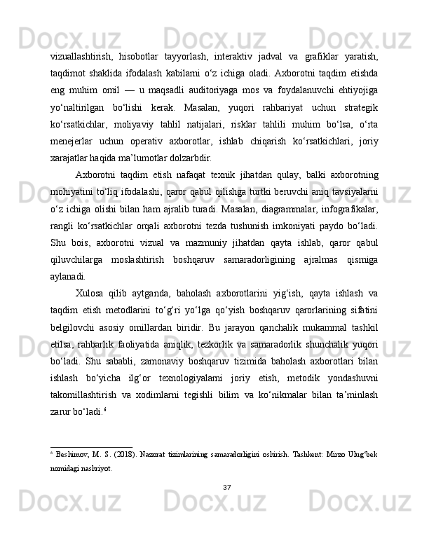 vizuallashtirish,   hisobotlar   tayyorlash,   interaktiv   jadval   va   grafiklar   yaratish,
taqdimot   shaklida   ifodalash   kabilarni   o‘z   ichiga   oladi.   Axborotni   taqdim   etishda
eng   muhim   omil   —   u   maqsadli   auditoriyaga   mos   va   foydalanuvchi   ehtiyojiga
yo‘naltirilgan   bo‘lishi   kerak.   Masalan,   yuqori   rahbariyat   uchun   strategik
ko‘rsatkichlar,   moliyaviy   tahlil   natijalari,   risklar   tahlili   muhim   bo‘lsa,   o‘rta
menejerlar   uchun   operativ   axborotlar,   ishlab   chiqarish   ko‘rsatkichlari,   joriy
xarajatlar haqida ma’lumotlar dolzarbdir.
Axborotni   taqdim   etish   nafaqat   texnik   jihatdan   qulay,   balki   axborotning
mohiyatini  to‘liq  ifodalashi,   qaror  qabul   qilishga  turtki   beruvchi  aniq  tavsiyalarni
o‘z   ichiga   olishi   bilan   ham   ajralib   turadi.   Masalan,   diagrammalar,   infografikalar,
rangli   ko‘rsatkichlar   orqali   axborotni   tezda   tushunish   imkoniyati   paydo   bo‘ladi.
Shu   bois,   axborotni   vizual   va   mazmuniy   jihatdan   qayta   ishlab,   qaror   qabul
qiluvchilarga   moslashtirish   boshqaruv   samaradorligining   ajralmas   qismiga
aylanadi.
Xulosa   qilib   aytganda,   baholash   axborotlarini   yig‘ish,   qayta   ishlash   va
taqdim   etish   metodlarini   to‘g‘ri   yo‘lga   qo‘yish   boshqaruv   qarorlarining   sifatini
belgilovchi   asosiy   omillardan   biridir.   Bu   jarayon   qanchalik   mukammal   tashkil
etilsa,   rahbarlik   faoliyatida   aniqlik,   tezkorlik   va   samaradorlik   shunchalik   yuqori
bo‘ladi.   Shu   sababli,   zamonaviy   boshqaruv   tizimida   baholash   axborotlari   bilan
ishlash   bo‘yicha   ilg‘or   texnologiyalarni   joriy   etish,   metodik   yondashuvni
takomillashtirish   va   xodimlarni   tegishli   bilim   va   ko‘nikmalar   bilan   ta’minlash
zarur bo‘ladi. 6
6
  Beshimov,   M.   S.   (2018).   Nazorat   tizimlarining   samaradorligini   oshirish.   Tashkent:   Mirzo   Ulug‘bek
nomidagi nashriyot.
37 