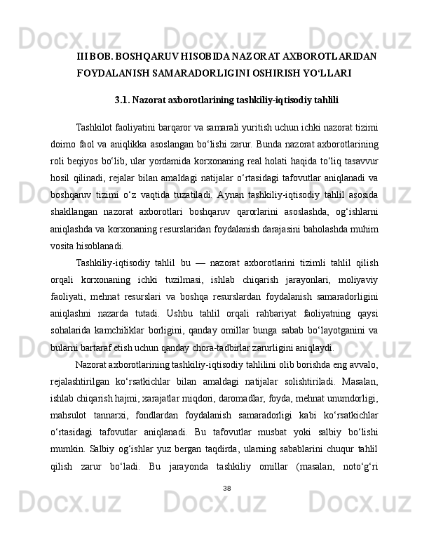 III BOB. BOSHQARUV HISOBIDA NAZORAT AXBOROTLARIDAN
FOYDALANISH SAMARADORLIGINI OSHIRISH YO‘LLARI
3.1. Nazorat axborotlarining tashkiliy-iqtisodiy tahlili
Tashkilot faoliyatini barqaror va samarali yuritish uchun ichki nazorat tizimi
doimo faol  va  aniqlikka  asoslangan  bo‘lishi   zarur.  Bunda  nazorat  axborotlarining
roli beqiyos bo‘lib, ular yordamida korxonaning real holati haqida to‘liq tasavvur
hosil   qilinadi,   rejalar   bilan   amaldagi   natijalar   o‘rtasidagi   tafovutlar   aniqlanadi   va
boshqaruv   tizimi   o‘z   vaqtida   tuzatiladi.   Aynan   tashkiliy-iqtisodiy   tahlil   asosida
shakllangan   nazorat   axborotlari   boshqaruv   qarorlarini   asoslashda,   og‘ishlarni
aniqlashda va korxonaning resurslaridan foydalanish darajasini baholashda muhim
vosita hisoblanadi.
Tashkiliy-iqtisodiy   tahlil   bu   —   nazorat   axborotlarini   tizimli   tahlil   qilish
orqali   korxonaning   ichki   tuzilmasi,   ishlab   chiqarish   jarayonlari,   moliyaviy
faoliyati,   mehnat   resurslari   va   boshqa   resurslardan   foydalanish   samaradorligini
aniqlashni   nazarda   tutadi.   Ushbu   tahlil   orqali   rahbariyat   faoliyatning   qaysi
sohalarida   kamchiliklar   borligini,   qanday   omillar   bunga   sabab   bo‘layotganini   va
bularni bartaraf etish uchun qanday chora-tadbirlar zarurligini aniqlaydi.
Nazorat axborotlarining tashkiliy-iqtisodiy tahlilini olib borishda eng avvalo,
rejalashtirilgan   ko‘rsatkichlar   bilan   amaldagi   natijalar   solishtiriladi.   Masalan,
ishlab chiqarish hajmi, xarajatlar miqdori, daromadlar, foyda, mehnat unumdorligi,
mahsulot   tannarxi,   fondlardan   foydalanish   samaradorligi   kabi   ko‘rsatkichlar
o‘rtasidagi   tafovutlar   aniqlanadi.   Bu   tafovutlar   musbat   yoki   salbiy   bo‘lishi
mumkin.   Salbiy   og‘ishlar   yuz   bergan   taqdirda,   ularning   sabablarini   chuqur   tahlil
qilish   zarur   bo‘ladi.   Bu   jarayonda   tashkiliy   omillar   (masalan,   noto‘g‘ri
38 