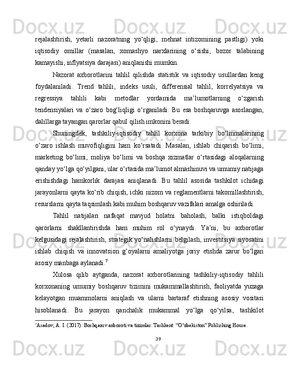 rejalashtirish,   yetarli   nazoratning   yo‘qligi,   mehnat   intizomining   pastligi)   yoki
iqtisodiy   omillar   (masalan,   xomashyo   narxlarining   o‘sishi,   bozor   talabining
kamayishi, inflyatsiya darajasi) aniqlanishi mumkin.
Nazorat   axborotlarini   tahlil   qilishda   statistik   va   iqtisodiy   usullardan   keng
foydalaniladi.   Trend   tahlili,   indeks   usuli,   differensial   tahlil,   korrelyatsiya   va
regressiya   tahlili   kabi   metodlar   yordamida   ma’lumotlarning   o‘zgarish
tendensiyalari   va   o‘zaro   bog‘liqligi   o‘rganiladi.   Bu   esa   boshqaruvga   asoslangan,
dalillarga tayangan qarorlar qabul qilish imkonini beradi.
Shuningdek,   tashkiliy-iqtisodiy   tahlil   korxona   tarkibiy   bo‘linmalarining
o‘zaro   ishlash   muvofiqligini   ham   ko‘rsatadi.   Masalan,   ishlab   chiqarish   bo‘limi,
marketing   bo‘limi,   moliya   bo‘limi   va   boshqa   xizmatlar   o‘rtasidagi   aloqalarning
qanday yo‘lga qo‘yilgani, ular o‘rtasida ma’lumot almashinuvi va umumiy natijaga
erishishdagi   hamkorlik   darajasi   aniqlanadi.   Bu   tahlil   asosida   tashkilot   ichidagi
jarayonlarni qayta ko‘rib chiqish, ichki nizom va reglamentlarni takomillashtirish,
resurslarni qayta taqsimlash kabi muhim boshqaruv vazifalari amalga oshiriladi.
Tahlil   natijalari   nafaqat   mavjud   holatni   baholash,   balki   istiqboldagi
qarorlarni   shakllantirishda   ham   muhim   rol   o‘ynaydi.   Ya’ni,   bu   axborotlar
kelgusidagi  rejalashtirish,   strategik  yo‘nalishlarni  belgilash,  investitsiya   siyosatini
ishlab   chiqish   va   innovatsion   g‘oyalarni   amaliyotga   joriy   etishda   zarur   bo‘lgan
asosiy manbaga aylanadi. 7
Xulosa   qilib   aytganda,   nazorat   axborotlarining   tashkiliy-iqtisodiy   tahlili
korxonaning   umumiy   boshqaruv   tizimini   mukammallashtirish,   faoliyatda   yuzaga
kelayotgan   muammolarni   aniqlash   va   ularni   bartaraf   etishning   asosiy   vositasi
hisoblanadi.   Bu   jarayon   qanchalik   mukammal   yo‘lga   qo‘yilsa,   tashkilot
7
Asadov, A. I. (2017). Boshqaruv axboroti va tizimlar. Tashkent: “O‘zbekiston” Publishing House.
39 