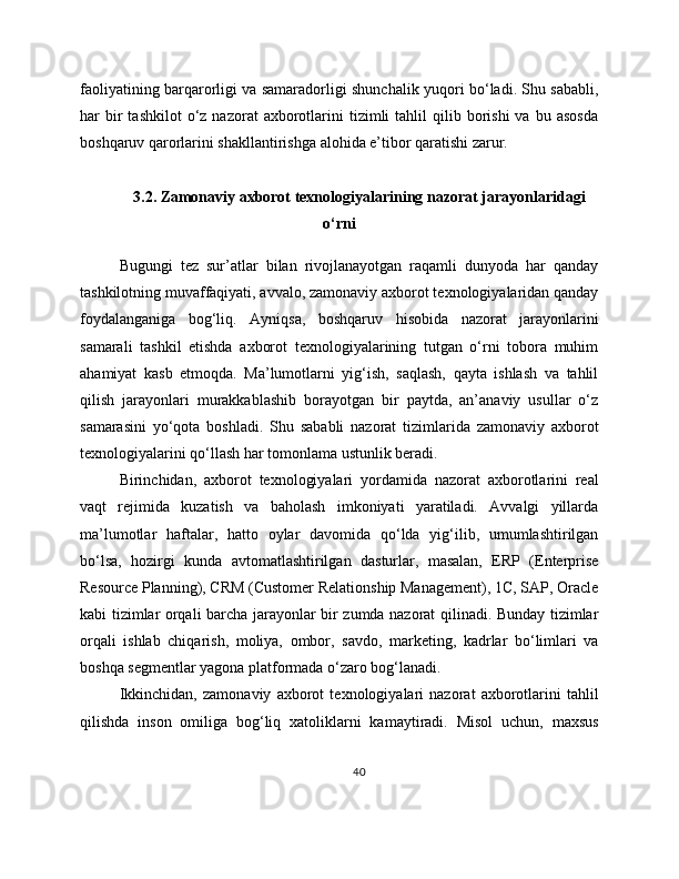faoliyatining barqarorligi va samaradorligi shunchalik yuqori bo‘ladi. Shu sababli,
har   bir  tashkilot  o‘z  nazorat  axborotlarini  tizimli   tahlil   qilib  borishi  va   bu  asosda
boshqaruv qarorlarini shakllantirishga alohida e’tibor qaratishi zarur.
3.2. Zamonaviy axborot texnologiyalarining nazorat jarayonlaridagi
o‘rni
Bugungi   tez   sur’atlar   bilan   rivojlanayotgan   raqamli   dunyoda   har   qanday
tashkilotning muvaffaqiyati, avvalo, zamonaviy axborot texnologiyalaridan qanday
foydalanganiga   bog‘liq.   Ayniqsa,   boshqaruv   hisobida   nazorat   jarayonlarini
samarali   tashkil   etishda   axborot   texnologiyalarining   tutgan   o‘rni   tobora   muhim
ahamiyat   kasb   etmoqda.   Ma’lumotlarni   yig‘ish,   saqlash,   qayta   ishlash   va   tahlil
qilish   jarayonlari   murakkablashib   borayotgan   bir   paytda,   an’anaviy   usullar   o‘z
samarasini   yo‘qota   boshladi.   Shu   sababli   nazorat   tizimlarida   zamonaviy   axborot
texnologiyalarini qo‘llash har tomonlama ustunlik beradi.
Birinchidan,   axborot   texnologiyalari   yordamida   nazorat   axborotlarini   real
vaqt   rejimida   kuzatish   va   baholash   imkoniyati   yaratiladi.   Avvalgi   yillarda
ma’lumotlar   haftalar,   hatto   oylar   davomida   qo‘lda   yig‘ilib,   umumlashtirilgan
bo‘lsa,   hozirgi   kunda   avtomatlashtirilgan   dasturlar,   masalan,   ERP   (Enterprise
Resource Planning), CRM (Customer Relationship Management), 1C, SAP, Oracle
kabi tizimlar orqali barcha jarayonlar bir zumda nazorat qilinadi. Bunday tizimlar
orqali   ishlab   chiqarish,   moliya,   ombor,   savdo,   marketing,   kadrlar   bo‘limlari   va
boshqa segmentlar yagona platformada o‘zaro bog‘lanadi.
Ikkinchidan,   zamonaviy   axborot   texnologiyalari   nazorat   axborotlarini   tahlil
qilishda   inson   omiliga   bog‘liq   xatoliklarni   kamaytiradi.   Misol   uchun,   maxsus
40 