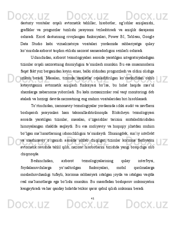 dasturiy   vositalar   orqali   avtomatik   tahlillar,   hisobotlar,   og‘ishlar   aniqlanishi,
grafiklar   va   prognozlar   tuzilishi   jarayonni   tezlashtiradi   va   aniqlik   darajasini
oshiradi.   Excel   dasturining   rivojlangan   funksiyalari,   Power   BI,   Tableau,   Google
Data   Studio   kabi   vizualizatsiya   vositalari   yordamida   rahbariyatga   qulay
ko‘rinishda axborot taqdim etilishi nazorat samaradorligini sezilarli oshiradi.
Uchinchidan, axborot  texnologiyalari  asosida  yaratilgan  integratsiyalashgan
tizimlar orqali nazoratning doimiyligini ta’minlash mumkin. Bu esa muammolarni
faqat fakt yuz berganidan keyin emas, balki oldindan prognozlash va oldini olishga
imkon   beradi.   Masalan,   tizimda   xarajatlar   rejalashtirilgan   ko‘rsatkichdan   oshib
ketayotganini   avtomatik   aniqlash   funksiyasi   bo‘lsa,   bu   holat   haqida   mas’ul
shaxslarga xabarnoma yuboriladi. Bu kabi mexanizmlar real vaqt monitoringi deb
ataladi va hozirgi davrda nazoratning eng muhim vositalaridan biri hisoblanadi.
To‘rtinchidan, zamonaviy texnologiyalar yordamida ichki audit va xavflarni
boshqarish   jarayonlari   ham   takomillashtirilmoqda.   Blokcheyn   texnologiyasi
asosida   yaratilgan   tizimlar,   masalan,   o‘zgarishlar   tarixini   soxtalashtirishdan
himoyalangan   shaklda   saqlaydi.   Bu   esa   moliyaviy   va   huquqiy   jihatdan   muhim
bo‘lgan   ma’lumotlarning   ishonchliligini   ta’minlaydi.   Shuningdek,   sun’iy   intellekt
va   mashinaviy   o‘rganish   asosida   ishlab   chiqilgan   tizimlar   korxona   faoliyatini
avtomatik ravishda tahlil qilib, nazorat hisobotlarini tuzishda yangi bosqichga olib
chiqmoqda.
Beshinchidan,   axborot   texnologiyalarining   qulay   interfeysi,
foydalanuvchilarga   yo‘naltirilgan   funksiyalari,   mobil   qurilmalarga
moslashuvchanligi   tufayli,   korxona   rahbariyati   istalgan   joyda   va   istalgan   vaqtda
real   ma’lumotlarga   ega   bo‘lishi   mumkin.   Bu   masofadan   boshqaruv   imkoniyatini
kengaytiradi va har qanday holatda tezkor qaror qabul qilish imkonini beradi.
41 