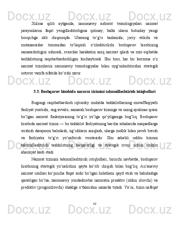 Xulosa   qilib   aytganda,   zamonaviy   axborot   texnologiyalari   nazorat
jarayonlarini   faqat   yengillashtiribgina   qolmay,   balki   ularni   butunlay   yangi
bosqichga   olib   chiqmoqda.   Ularning   to‘g‘ri   tanlanishi,   joriy   etilishi   va
mutaxassislar   tomonidan   to‘laqonli   o‘zlashtirilishi   boshqaruv   hisobining
samaradorligini   oshiradi,   resurslar   harakatini   aniq   nazorat   qiladi   va   oxir-oqibatda
tashkilotning   raqobatbardoshligini   kuchaytiradi.   Shu   bois,   har   bir   korxona   o‘z
nazorat   tizimlarini   zamonaviy   texnologiyalar   bilan   uyg‘unlashtirishni   strategik
ustuvor vazifa sifatida ko‘rishi zarur.
3.3. Boshqaruv hisobida nazorat tizimini takomillashtirish istiqbollari
Bugungi   raqobatbardosh   iqtisodiy   muhitda   tashkilotlarning   muvaffaqiyatli
faoliyat yuritishi, eng avvalo, samarali boshqaruv tizimiga va uning ajralmas qismi
bo‘lgan   nazorat   funksiyasining   to‘g‘ri   yo‘lga   qo‘yilganiga   bog‘liq.   Boshqaruv
hisobida nazorat tizimi — bu tashkilot faoliyatining barcha sohalarida maqsadlarga
erishish darajasini  baholash, og‘ishlarni aniqlash, ularga zudlik bilan javob berish
va   faoliyatni   to‘g‘ri   yo‘naltirish   vositasidir.   Shu   sababli   ushbu   tizimni
takomillashtirish   tashkilotning   barqarorligi   va   strategik   rivoji   uchun   muhim
ahamiyat kasb etadi.
Nazorat   tizimini   takomillashtirish   istiqbollari,   birinchi   navbatda,  boshqaruv
hisobining   strategik   yo‘nalishini   qayta   ko‘rib   chiqish   bilan   bog‘liq.   An’anaviy
nazorat usullari ko‘pincha faqat sodir bo‘lgan holatlarni qayd etish va baholashga
qaratilgan   bo‘lsa,   zamonaviy   yondashuvlar   nazoratni   proaktiv   (oldini   oluvchi)   va
prediktiv (prognozlovchi) shaklga o‘tkazishni  nazarda tutadi. Ya’ni, tizim nafaqat
42 