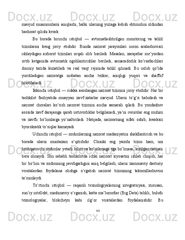 mavjud muammolarni aniqlashi, balki  ularning yuzaga kelish ehtimolini oldindan
bashorat qilishi kerak.
Bu   borada   birinchi   istiqbol   —   avtomatlashtirilgan   monitoring   va   tahlil
tizimlarini   keng   joriy   etishdir.   Bunda   nazorat   jarayonlari   inson   aralashuvisiz
ishlaydigan   axborot   tizimlari   orqali   olib   boriladi.   Masalan,   xarajatlar   me’yordan
ortib   ketganida   avtomatik   ogohlantirishlar   beriladi,   samaradorlik   ko‘rsatkichlari
doimiy   tarzda   kuzatiladi   va   real   vaqt   rejimida   tahlil   qilinadi.   Bu   uslub   qo‘lda
yuritiladigan   nazoratga   nisbatan   ancha   tezkor,   aniqligi   yuqori   va   shaffof
hisoblanadi.
Ikkinchi istiqbol — riskka asoslangan nazorat tizimini joriy etishdir. Har bir
tashkilot   faoliyatida   muayyan   xavf-xatarlar   mavjud.   Ularni   to‘g‘ri   baholash   va
nazorat   choralari   ko‘rish   nazorat   tizimini   ancha   samarali   qiladi.   Bu   yondashuv
asosida xavf darajasiga qarab ustuvorliklar belgilanadi, ya’ni resurslar eng muhim
va   xavfli   bo‘limlarga   yo‘naltiriladi.   Natijada,   nazoratning   sifati   oshib,   keraksiz
byurokratik to‘siqlar kamayadi.
Uchinchi istiqbol — xodimlarning nazorat madaniyatini shakllantirish va bu
borada   ularni   muntazam   o‘qitishdir.   Chunki   eng   yaxshi   tizim   ham,   uni
boshqaruvchi xodimlar yetarli bilim va ko‘nikmaga ega bo‘lmasa, kutilgan natijani
bera   olmaydi.   Shu   sababli   tashkilotda   ichki   nazorat   siyosatini   ishlab   chiqish,   har
bir  bo‘lim   va  xodimning  javobgarligini  aniq  belgilash,   ularni  zamonaviy   dasturiy
vositalardan   foydalana   olishga   o‘rgatish   nazorat   tizimining   takomillashuvini
ta’minlaydi.
To‘rtinchi   istiqbol   —   raqamli   texnologiyalarning   integratsiyasi,   xususan,
sun’iy intellekt, mashinaviy o‘rganish, katta ma’lumotlar (Big Data) tahlili, bulutli
texnologiyalar,   blokcheyn   kabi   ilg‘or   vositalardan   foydalanishdir.   Bu
43 