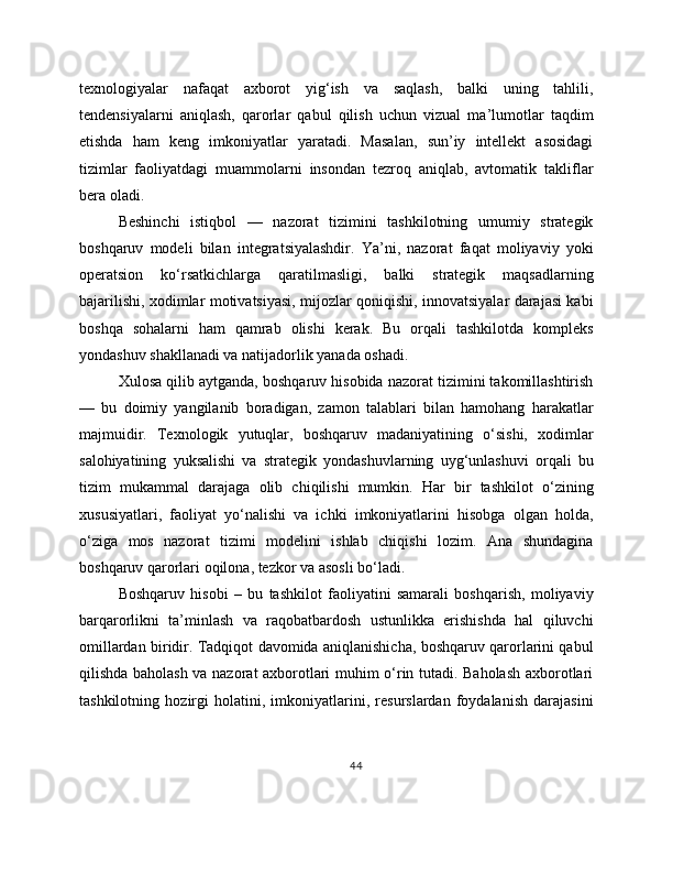 texnologiyalar   nafaqat   axborot   yig‘ish   va   saqlash,   balki   uning   tahlili,
tendensiyalarni   aniqlash,   qarorlar   qabul   qilish   uchun   vizual   ma’lumotlar   taqdim
etishda   ham   keng   imkoniyatlar   yaratadi.   Masalan,   sun’iy   intellekt   asosidagi
tizimlar   faoliyatdagi   muammolarni   insondan   tezroq   aniqlab,   avtomatik   takliflar
bera oladi.
Beshinchi   istiqbol   —   nazorat   tizimini   tashkilotning   umumiy   strategik
boshqaruv   modeli   bilan   integratsiyalashdir.   Ya’ni,   nazorat   faqat   moliyaviy   yoki
operatsion   ko‘rsatkichlarga   qaratilmasligi,   balki   strategik   maqsadlarning
bajarilishi, xodimlar motivatsiyasi, mijozlar qoniqishi, innovatsiyalar darajasi kabi
boshqa   sohalarni   ham   qamrab   olishi   kerak.   Bu   orqali   tashkilotda   kompleks
yondashuv shakllanadi va natijadorlik yanada oshadi.
Xulosa qilib aytganda, boshqaruv hisobida nazorat tizimini takomillashtirish
—   bu   doimiy   yangilanib   boradigan,   zamon   talablari   bilan   hamohang   harakatlar
majmuidir.   Texnologik   yutuqlar,   boshqaruv   madaniyatining   o‘sishi,   xodimlar
salohiyatining   yuksalishi   va   strategik   yondashuvlarning   uyg‘unlashuvi   orqali   bu
tizim   mukammal   darajaga   olib   chiqilishi   mumkin.   Har   bir   tashkilot   o‘zining
xususiyatlari,   faoliyat   yo‘nalishi   va   ichki   imkoniyatlarini   hisobga   olgan   holda,
o‘ziga   mos   nazorat   tizimi   modelini   ishlab   chiqishi   lozim.   Ana   shundagina
boshqaruv qarorlari oqilona, tezkor va asosli bo‘ladi.
Boshqaruv   hisobi   –   bu   tashkilot   faoliyatini   samarali   boshqarish,   moliyaviy
barqarorlikni   ta’minlash   va   raqobatbardosh   ustunlikka   erishishda   hal   qiluvchi
omillardan biridir. Tadqiqot davomida aniqlanishicha, boshqaruv qarorlarini qabul
qilishda baholash va nazorat axborotlari muhim o‘rin tutadi. Baholash axborotlari
tashkilotning   hozirgi   holatini,   imkoniyatlarini,   resurslardan   foydalanish   darajasini
44 