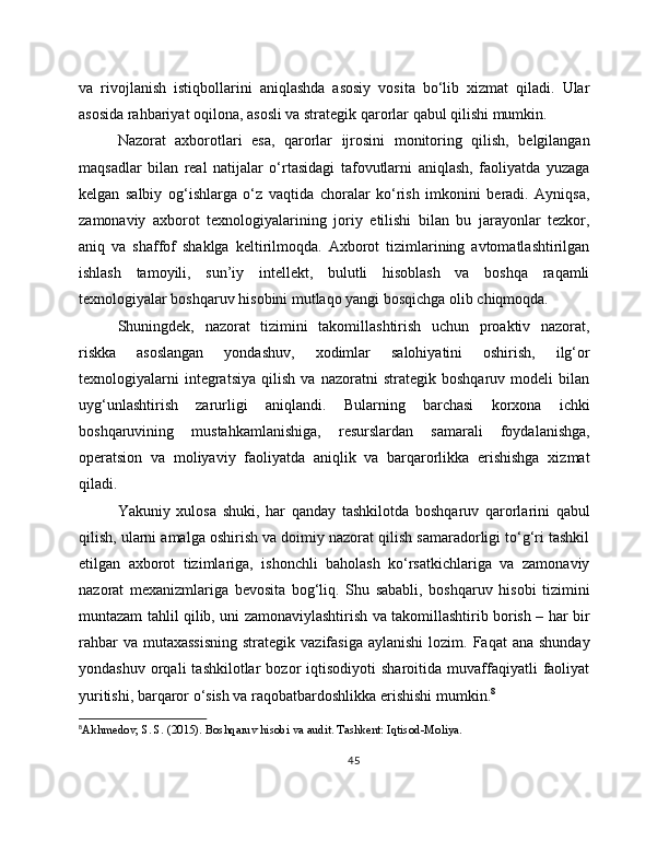 va   rivojlanish   istiqbollarini   aniqlashda   asosiy   vosita   bo‘lib   xizmat   qiladi.   Ular
asosida rahbariyat oqilona, asosli va strategik qarorlar qabul qilishi mumkin.
Nazorat   axborotlari   esa,   qarorlar   ijrosini   monitoring   qilish,   belgilangan
maqsadlar   bilan   real   natijalar   o‘rtasidagi   tafovutlarni   aniqlash,   faoliyatda   yuzaga
kelgan   salbiy   og‘ishlarga   o‘z   vaqtida   choralar   ko‘rish   imkonini   beradi.   Ayniqsa,
zamonaviy   axborot   texnologiyalarining   joriy   etilishi   bilan   bu   jarayonlar   tezkor,
aniq   va   shaffof   shaklga   keltirilmoqda.   Axborot   tizimlarining   avtomatlashtirilgan
ishlash   tamoyili,   sun’iy   intellekt,   bulutli   hisoblash   va   boshqa   raqamli
texnologiyalar boshqaruv hisobini mutlaqo yangi bosqichga olib chiqmoqda.
Shuningdek,   nazorat   tizimini   takomillashtirish   uchun   proaktiv   nazorat,
riskka   asoslangan   yondashuv,   xodimlar   salohiyatini   oshirish,   ilg‘or
texnologiyalarni   integratsiya   qilish   va   nazoratni   strategik   boshqaruv   modeli   bilan
uyg‘unlashtirish   zarurligi   aniqlandi.   Bularning   barchasi   korxona   ichki
boshqaruvining   mustahkamlanishiga,   resurslardan   samarali   foydalanishga,
operatsion   va   moliyaviy   faoliyatda   aniqlik   va   barqarorlikka   erishishga   xizmat
qiladi.
Yakuniy   xulosa   shuki,   har   qanday   tashkilotda   boshqaruv   qarorlarini   qabul
qilish, ularni amalga oshirish va doimiy nazorat qilish samaradorligi to‘g‘ri tashkil
etilgan   axborot   tizimlariga,   ishonchli   baholash   ko‘rsatkichlariga   va   zamonaviy
nazorat   mexanizmlariga   bevosita   bog‘liq.   Shu   sababli,   boshqaruv   hisobi   tizimini
muntazam tahlil qilib, uni zamonaviylashtirish va takomillashtirib borish – har bir
rahbar   va mutaxassisning  strategik  vazifasiga  aylanishi  lozim.  Faqat  ana  shunday
yondashuv   orqali   tashkilotlar   bozor   iqtisodiyoti   sharoitida   muvaffaqiyatli   faoliyat
yuritishi, barqaror o‘sish va raqobatbardoshlikka erishishi mumkin. 8
8
Akhmedov, S. S. (2015). Boshqaruv hisobi va audit. Tashkent: Iqtisod-Moliya.
45 