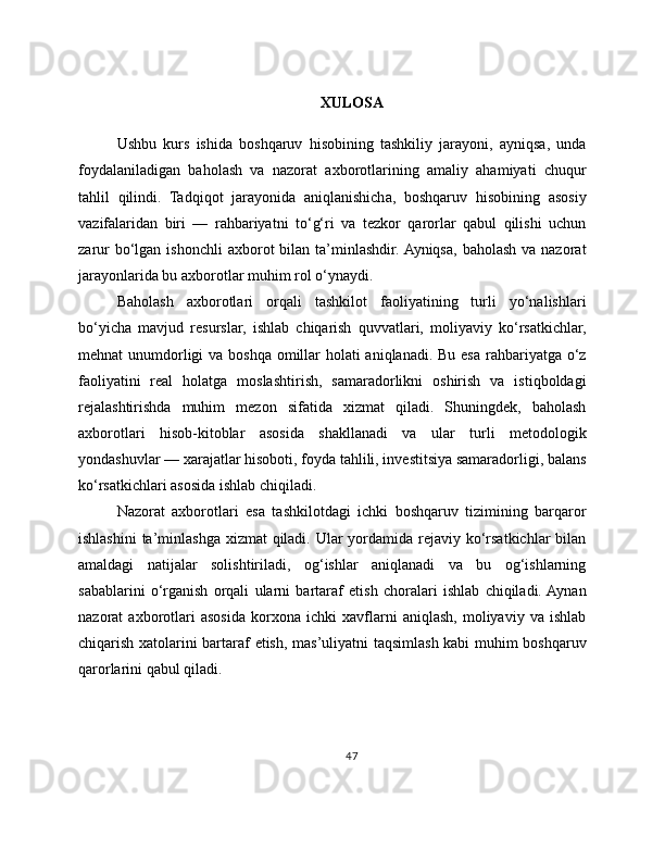 XULOSA
Ushbu   kurs   ishida   boshqaruv   hisobining   tashkiliy   jarayoni,   ayniqsa,   unda
foydalaniladigan   baholash   va   nazorat   axborotlarining   amaliy   ahamiyati   chuqur
tahlil   qilindi.   Tadqiqot   jarayonida   aniqlanishicha,   boshqaruv   hisobining   asosiy
vazifalaridan   biri   —   rahbariyatni   to‘g‘ri   va   tezkor   qarorlar   qabul   qilishi   uchun
zarur   bo‘lgan  ishonchli   axborot  bilan  ta’minlashdir. Ayniqsa,  baholash  va nazorat
jarayonlarida bu axborotlar muhim rol o‘ynaydi.
Baholash   axborotlari   orqali   tashkilot   faoliyatining   turli   yo‘nalishlari
bo‘yicha   mavjud   resurslar,   ishlab   chiqarish   quvvatlari,   moliyaviy   ko‘rsatkichlar,
mehnat unumdorligi va boshqa omillar  holati aniqlanadi. Bu esa rahbariyatga o‘z
faoliyatini   real   holatga   moslashtirish,   samaradorlikni   oshirish   va   istiqboldagi
rejalashtirishda   muhim   mezon   sifatida   xizmat   qiladi.   Shuningdek,   baholash
axborotlari   hisob-kitoblar   asosida   shakllanadi   va   ular   turli   metodologik
yondashuvlar — xarajatlar hisoboti, foyda tahlili, investitsiya samaradorligi, balans
ko‘rsatkichlari asosida ishlab chiqiladi.
Nazorat   axborotlari   esa   tashkilotdagi   ichki   boshqaruv   tizimining   barqaror
ishlashini  ta’minlashga xizmat qiladi. Ular yordamida rejaviy ko‘rsatkichlar  bilan
amaldagi   natijalar   solishtiriladi,   og‘ishlar   aniqlanadi   va   bu   og‘ishlarning
sabablarini   o‘rganish   orqali   ularni   bartaraf   etish   choralari   ishlab   chiqiladi.  Aynan
nazorat   axborotlari   asosida   korxona   ichki   xavflarni   aniqlash,   moliyaviy   va   ishlab
chiqarish xatolarini bartaraf etish, mas’uliyatni taqsimlash kabi muhim boshqaruv
qarorlarini qabul qiladi.
47 