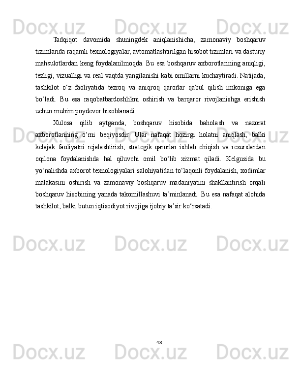 Tadqiqot   davomida   shuningdek   aniqlanishicha,   zamonaviy   boshqaruv
tizimlarida raqamli texnologiyalar, avtomatlashtirilgan hisobot tizimlari va dasturiy
mahsulotlardan keng foydalanilmoqda. Bu esa boshqaruv axborotlarining aniqligi,
tezligi, vizualligi va real vaqtda yangilanishi kabi omillarni kuchaytiradi. Natijada,
tashkilot   o‘z   faoliyatida   tezroq   va   aniqroq   qarorlar   qabul   qilish   imkoniga   ega
bo‘ladi.   Bu   esa   raqobatbardoshlikni   oshirish   va   barqaror   rivojlanishga   erishish
uchun muhim poydevor hisoblanadi.
Xulosa   qilib   aytganda,   boshqaruv   hisobida   baholash   va   nazorat
axborotlarining   o‘rni   beqiyosdir.   Ular   nafaqat   hozirgi   holatni   aniqlash,   balki
kelajak   faoliyatni   rejalashtirish,   strategik   qarorlar   ishlab   chiqish   va   resurslardan
oqilona   foydalanishda   hal   qiluvchi   omil   bo‘lib   xizmat   qiladi.   Kelgusida   bu
yo‘nalishda axborot texnologiyalari salohiyatidan to‘laqonli foydalanish, xodimlar
malakasini   oshirish   va   zamonaviy   boshqaruv   madaniyatini   shakllantirish   orqali
boshqaruv hisobining yanada takomillashuvi ta’minlanadi. Bu esa nafaqat alohida
tashkilot, balki butun iqtisodiyot rivojiga ijobiy ta’sir ko‘rsatadi.
48 