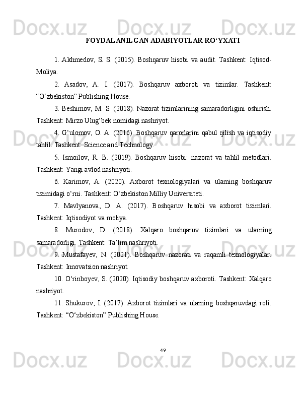 FOYDALANILGAN ADABIYOTLAR RO‘YXATI
1.   Akhmedov,   S.   S.   (2015).   Boshqaruv   hisobi   va   audit.   Tashkent:   Iqtisod-
Moliya.
2.   Asadov,   A.   I.   (2017).   Boshqaruv   axboroti   va   tizimlar.   Tashkent:
“O‘zbekiston” Publishing House.
3.   Beshimov,   M.   S.   (2018).   Nazorat   tizimlarining   samaradorligini   oshirish.
Tashkent: Mirzo Ulug‘bek nomidagi nashriyot.
4. G‘ulomov, O. A. (2016). Boshqaruv qarorlarini  qabul qilish va iqtisodiy
tahlil. Tashkent: Science and Technology.
5.   Ismoilov,   R.   B.   (2019).   Boshqaruv   hisobi:   nazorat   va   tahlil   metodlari.
Tashkent: Yangi avlod nashriyoti. 
6.   Karimov,   A.   (2020).   Axborot   texnologiyalari   va   ularning   boshqaruv
tizimidagi o‘rni. Tashkent: O‘zbekiston Milliy Universiteti. 
7.   Mavlyanova,   D.   A.   (2017).   Boshqaruv   hisobi   va   axborot   tizimlari.
Tashkent: Iqtisodiyot va moliya. 
8.   Murodov,   D.   (2018).   Xalqaro   boshqaruv   tizimlari   va   ularning
samaradorligi. Tashkent: Ta’lim nashriyoti. 
9.   Mustafayev,   N.   (2021).   Boshqaruv   nazorati   va   raqamli   texnologiyalar.
Tashkent: Innovatsion nashriyot. 
10. O‘rinboyev, S. (2020). Iqtisodiy boshqaruv axboroti. Tashkent: Xalqaro
nashriyot. 
11.   Shukurov,   I.   (2017).   Axborot   tizimlari   va   ularning   boshqaruvdagi   roli.
Tashkent: “O‘zbekiston” Publishing House. 
49 