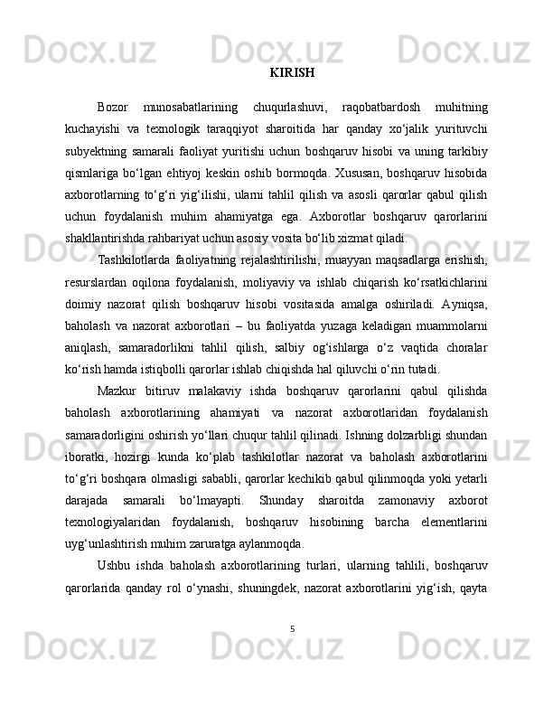 KIRISH
Bozor   munosabatlarining   chuqurlashuvi,   raqobatbardosh   muhitning
kuchayishi   va   texnologik   taraqqiyot   sharoitida   har   qanday   xo‘jalik   yurituvchi
subyektning   samarali   faoliyat   yuritishi   uchun   boshqaruv   hisobi   va   uning   tarkibiy
qismlariga   bo‘lgan   ehtiyoj   keskin   oshib   bormoqda.   Xususan,   boshqaruv   hisobida
axborotlarning   to‘g‘ri   yig‘ilishi,   ularni   tahlil   qilish   va   asosli   qarorlar   qabul   qilish
uchun   foydalanish   muhim   ahamiyatga   ega.   Axborotlar   boshqaruv   qarorlarini
shakllantirishda rahbariyat uchun asosiy vosita bo‘lib xizmat qiladi.
Tashkilotlarda   faoliyatning   rejalashtirilishi,   muayyan   maqsadlarga   erishish,
resurslardan   oqilona   foydalanish,   moliyaviy   va   ishlab   chiqarish   ko‘rsatkichlarini
doimiy   nazorat   qilish   boshqaruv   hisobi   vositasida   amalga   oshiriladi.   Ayniqsa,
baholash   va   nazorat   axborotlari   –   bu   faoliyatda   yuzaga   keladigan   muammolarni
aniqlash,   samaradorlikni   tahlil   qilish,   salbiy   og‘ishlarga   o‘z   vaqtida   choralar
ko‘rish hamda istiqbolli qarorlar ishlab chiqishda hal qiluvchi o‘rin tutadi.
Mazkur   bitiruv   malakaviy   ishda   boshqaruv   qarorlarini   qabul   qilishda
baholash   axborotlarining   ahamiyati   va   nazorat   axborotlaridan   foydalanish
samaradorligini oshirish yo‘llari chuqur tahlil qilinadi. Ishning dolzarbligi shundan
iboratki,   hozirgi   kunda   ko‘plab   tashkilotlar   nazorat   va   baholash   axborotlarini
to‘g‘ri boshqara olmasligi sababli, qarorlar kechikib qabul qilinmoqda yoki yetarli
darajada   samarali   bo‘lmayapti.   Shunday   sharoitda   zamonaviy   axborot
texnologiyalaridan   foydalanish,   boshqaruv   hisobining   barcha   elementlarini
uyg‘unlashtirish muhim zaruratga aylanmoqda.
Ushbu   ishda   baholash   axborotlarining   turlari,   ularning   tahlili,   boshqaruv
qarorlarida   qanday   rol   o‘ynashi,   shuningdek,   nazorat   axborotlarini   yig‘ish,   qayta
5 