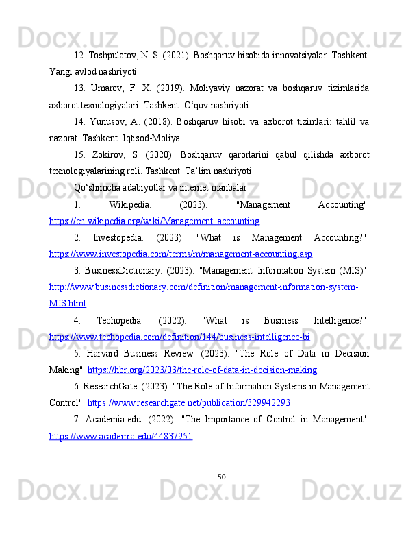 12. Toshpulatov, N. S. (2021). Boshqaruv hisobida innovatsiyalar. Tashkent:
Yangi avlod nashriyoti. 
13.   Umarov,   F.   X.   (2019).   Moliyaviy   nazorat   va   boshqaruv   tizimlarida
axborot texnologiyalari. Tashkent: O‘quv nashriyoti.
14.   Yunusov,   A.   (2018).   Boshqaruv   hisobi   va   axborot   tizimlari:   tahlil   va
nazorat. Tashkent: Iqtisod-Moliya.
15.   Zokirov,   S.   (2020).   Boshqaruv   qarorlarini   qabul   qilishda   axborot
texnologiyalarining roli. Tashkent: Ta’lim nashriyoti.
Qo‘shimcha adabiyotlar va internet manbalar  
1.   Wikipedia.   (2023).   "Management   Accounting".
https://en.wikipedia.org/wiki/Management_accounting  
2.   Investopedia.   (2023).   "What   is   Management   Accounting?".
https://www.investopedia.com/terms/m/management-accounting.asp  
3.   BusinessDictionary.   (2023).   "Management   Information   System   (MIS)".
http://www.businessdictionary.com/definition/management-information-system-
MIS.html  
4.   Techopedia.   (2022).   "What   is   Business   Intelligence?".
https://www.techopedia.com/definition/144/business-intelligence-bi  
5.   Harvard   Business   Review.   (2023).   "The   Role   of   Data   in   Decision
Making".  https://hbr.org/2023/03/the-role-of-data-in-decision-making  
6. ResearchGate. (2023). "The Role of Information Systems in Management
Control".  https://www.researchgate.net/publication/329942293  
7.   Academia.edu.   (2022).   "The   Importance   of   Control   in   Management".
https://www.academia.edu/44837951  
50 