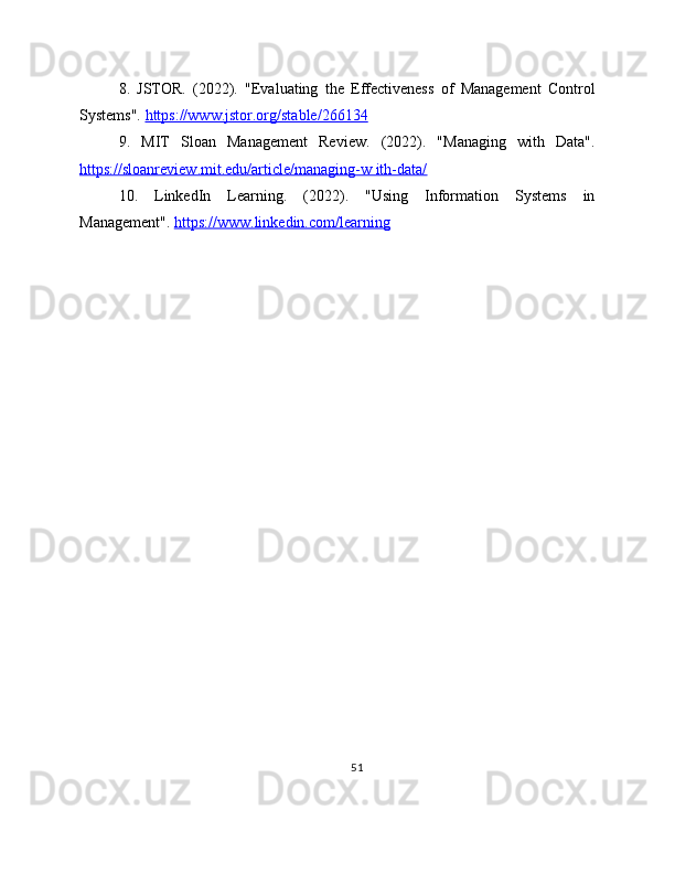 8.   JSTOR.   (2022).   "Evaluating   the   Effectiveness   of   Management   Control
Systems".  https://www.jstor.org/stable/266134  
9.   MIT   Sloan   Management   Review.   (2022).   "Managing   with   Data".
https://sloanreview.mit.edu/article/managing-w ith-data/  
10.   LinkedIn   Learning.   (2022).   "Using   Information   Systems   in
Management".  https://www.linkedin.com/learning  
51 