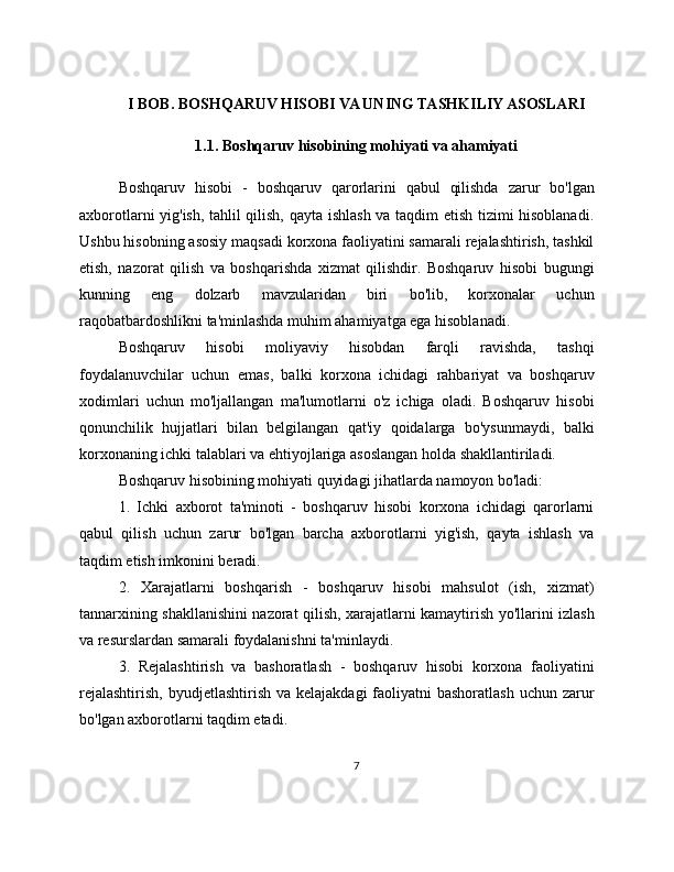 I BOB. BOSHQARUV HISOBI VA UNING TASHKILIY ASOSLARI
1.1. Boshqaruv hisobining mohiyati va ahamiyati
Boshqaruv   hisobi   -   boshqaruv   qarorlarini   qabul   qilishda   zarur   bo'lgan
axborotlarni yig'ish, tahlil qilish, qayta ishlash va taqdim etish tizimi hisoblanadi.
Ushbu hisobning asosiy maqsadi korxona faoliyatini samarali rejalashtirish, tashkil
etish,   nazorat   qilish   va   boshqarishda   xizmat   qilishdir.   Boshqaruv   hisobi   bugungi
kunning   eng   dolzarb   mavzularidan   biri   bo'lib,   korxonalar   uchun
raqobatbardoshlikni ta'minlashda muhim ahamiyatga ega hisoblanadi.
Boshqaruv   hisobi   moliyaviy   hisobdan   farqli   ravishda,   tashqi
foydalanuvchilar   uchun   emas,   balki   korxona   ichidagi   rahbariyat   va   boshqaruv
xodimlari   uchun   mo'ljallangan   ma'lumotlarni   o'z   ichiga   oladi.   Boshqaruv   hisobi
qonunchilik   hujjatlari   bilan   belgilangan   qat'iy   qoidalarga   bo'ysunmaydi,   balki
korxonaning ichki talablari va ehtiyojlariga asoslangan holda shakllantiriladi.
Boshqaruv hisobining mohiyati quyidagi jihatlarda namoyon bo'ladi:
1.   Ichki   axborot   ta'minoti   -   boshqaruv   hisobi   korxona   ichidagi   qarorlarni
qabul   qilish   uchun   zarur   bo'lgan   barcha   axborotlarni   yig'ish,   qayta   ishlash   va
taqdim etish imkonini beradi.
2.   Xarajatlarni   boshqarish   -   boshqaruv   hisobi   mahsulot   (ish,   xizmat)
tannarxining shakllanishini nazorat qilish, xarajatlarni kamaytirish yo'llarini izlash
va resurslardan samarali foydalanishni ta'minlaydi.
3.   Rejalashtirish   va   bashoratlash   -   boshqaruv   hisobi   korxona   faoliyatini
rejalashtirish,  byudjetlashtirish va  kelajakdagi  faoliyatni  bashoratlash  uchun zarur
bo'lgan axborotlarni taqdim etadi.
7 
