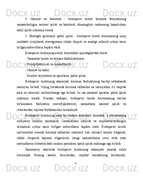 4.   Nazorat   va   baholash   -   boshqaruv   hisobi   korxona   faoliyatining
samaradorligini   nazorat   qilish   va   baholash,   shuningdek,   rejalarning   bajarilishini
tahlil qilish imkonini beradi.
5.   Strategik   qarorlarni   qabul   qilish   -   boshqaruv   hisobi   korxonaning   uzoq
muddatli   rivojlanish   strategiyasini   ishlab   chiqish   va   amalga   oshirish   uchun   zarur
bo'lgan axborotlarni taqdim etadi.
Boshqaruv hisobining asosiy elementlari quyidagilardan iborat:
- Xarajatlar hisobi va tannarx kalkulyatsiyasi;
- Byudjetlashtirish va rejalashtirish;
- Nazorat va tahlil;
- Hisobot tayyorlash va qarorlarni qabul qilish.
Boshqaruv   hisobining   ahamiyati   korxona   faoliyatining   barcha   jabhalarida
namoyon  bo'ladi.   Uning   yordamida   korxona   rahbarlari   va  menejerlari   o'z   vaqtida
aniq va ishonchli  ma'lumotlarga ega bo'ladi, bu esa samarali  qarorlar  qabul  qilish
imkonini   beradi.   Bundan   tashqari,   boshqaruv   hisobi   korxonaning   barcha
bo'linmalari   faoliyatini   muvofiqlashtirish,   xarajatlarni   nazorat   qilish   va
resurslardan oqilona foydalanishni ta'minlaydi.
Boshqaruv   hisobining   yana   bir   muhim   ahamiyati   shundaki,   u   korxonaning
moliyaviy   holatini   yaxshilash,   rentabellikni   oshirish   va   raqobatbardoshligini
ta'minlash   uchun   zarur   bo'lgan   axborotlarni   taqdim   etadi.   Boshqaruv   hisobi
ma'lumotlari   asosida   korxona   rahbarlari   mahsulot   (ish,   xizmat)   narxini   belgilash,
ishlab   chiqarish   hajmini   o'zgartirish,   yangi   mahsulotlarni   joriy   etish   yoki
mavjudlarini to'xtatish kabi muhim qarorlarni qabul qilish imkoniga ega bo'ladi.
Zamonaviy   sharoitda   boshqaruv   hisobining   ahamiyati   yanada   oshib
bormoqda.   Buning   sababi,   birinchidan,   raqobat   kurashining   kuchayishi,
8 