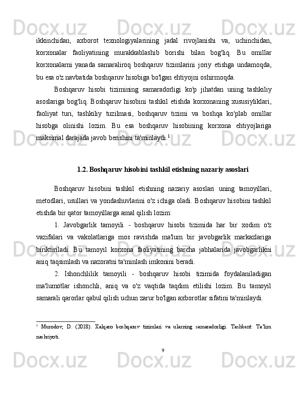 ikkinchidan,   axborot   texnologiyalarining   jadal   rivojlanishi   va,   uchinchidan,
korxonalar   faoliyatining   murakkablashib   borishi   bilan   bog'liq.   Bu   omillar
korxonalarni   yanada   samaraliroq   boshqaruv   tizimlarini   joriy   etishga   undamoqda,
bu esa o'z navbatida boshqaruv hisobiga bo'lgan ehtiyojni oshirmoqda.
Boshqaruv   hisobi   tizimining   samaradorligi   ko'p   jihatdan   uning   tashkiliy
asoslariga   bog'liq.   Boshqaruv   hisobini   tashkil   etishda   korxonaning   xususiyliklari,
faoliyat   turi,   tashkiliy   tuzilmasi,   boshqaruv   tizimi   va   boshqa   ko'plab   omillar
hisobga   olinishi   lozim.   Bu   esa   boshqaruv   hisobining   korxona   ehtiyojlariga
maksimal darajada javob berishini ta'minlaydi. 1
1.2. Boshqaruv hisobini tashkil etishning nazariy asoslari
Boshqaruv   hisobini   tashkil   etishning   nazariy   asoslari   uning   tamoyillari,
metodlari, usullari va yondashuvlarini o'z ichiga oladi. Boshqaruv hisobini tashkil
etishda bir qator tamoyillarga amal qilish lozim:
1.   Javobgarlik   tamoyili   -   boshqaruv   hisobi   tizimida   har   bir   xodim   o'z
vazifalari   va   vakolatlariga   mos   ravishda   ma'lum   bir   javobgarlik   markazlariga
biriktiriladi.   Bu   tamoyil   korxona   faoliyatining   barcha   jabhalarida   javobgarlikni
aniq taqsimlash va nazoratni ta'minlash imkonini beradi.
2.   Ishonchlilik   tamoyili   -   boshqaruv   hisobi   tizimida   foydalaniladigan
ma'lumotlar   ishonchli,   aniq   va   o'z   vaqtida   taqdim   etilishi   lozim.   Bu   tamoyil
samarali qarorlar qabul qilish uchun zarur bo'lgan axborotlar sifatini ta'minlaydi.
1
  Murodov,   D.   (2018).   Xalqaro   boshqaruv   tizimlari   va   ularning   samaradorligi.   Tashkent:   Ta’lim
nashriyoti. 
9 