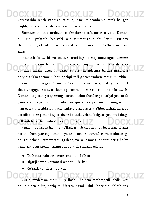korxonasida   sotish   vaq-tiga,   talab   qilingan   miqdorda   va   kerak   bo‘lgan
vaqtda, ishlab-chiqarish va yetkazib be-rish tizimidir.
Rasmdan   ko‘rinib   turibdiki,   iste’molchida   sifat   nazorati   yo‘q.   Demak,
bu   ishni   yetkazib   beruvchi   o‘z   zimmasiga   olishi   lozim.   Bunday
sharoitlarda   yetkaziladigan   par-tiyada   sifatsiz   mahsulot   bo‘lishi   mumkin
emas.
Yetkazib   beruvchi   va   xaridor   orasidagi,   «aniq   muddatga»   tizimini
qo‘llash imko-nini beruvchi munosabatlar uzoq muddatli xo‘jalik aloqalari
va   shartnomalar   asosi-da   barpo   etiladi.   Shundagina   barcha   masalalar
bo‘yicha ikkala tomonni ham qoniqti-radigan yechimlarni topish mumkin.
«Aniq   muddatga»   tizimi   yetkazib   beruvchilarni,   oddiy   ta’minot
sharoitidagiga   nisbatan,   kamroq   zaxira   bilan   ishlashini   ko‘zda   tutadi.
Demak,   logistik   jarayonning   barcha   ishtirokchilariga   qo‘yilgan   talab
yanada   kuchayadi,   shu   jumladan   transportchi-larga   ham.   Shuning   uchun
ham oddiy sharoitda tashuvchi tanlayotganda asosiy e’tibor tashish narxiga
qaratilsa,   «aniq   muddatga»   tizimida   tashuvchini   belgilangan   mud-datga
yetkazib bera olish kafolatiga e’tibor beriladi.
«Aniq muddatga» tizimini qo‘llash ishlab-chiqarish va tovar zaxiralarini
kes-kin   kamaytirishga   imkon   yaratib,   ombor   quvvatlari   va   xodimlariga
bo‘lgan   talabni   kamaytiradi.   Qishloq   xo‘jalik   mahsulotlarini   sotishda   bu
tizim quyidagi sxema-larning biri bo‘yicha amalga oshadi:
● Chakana savdo korxonasi ombori – do‘kon
● Ulgurji savdo korxonasi ombori – do‘kon
● Xo‘jalik xo‘jaligi – do‘kon
«Aniq   muddatga»   tizimini   qo‘llash   juda   ham   mashaqqatli   ishdir.   Uni
qo‘llash-dan   oldin,   «aniq   muddatga»   tizimi   uslubi   bo‘yicha   ishlash   eng
12 