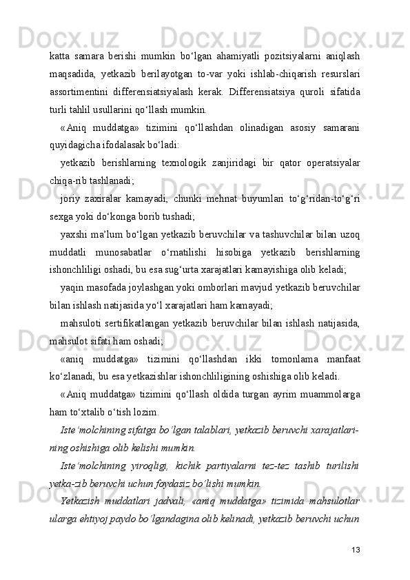 katta   samara   berishi   mumkin   bo‘lgan   ahamiyatli   pozitsiyalarni   aniqlash
maqsadida,   yetkazib   berilayotgan   to-var   yoki   ishlab-chiqarish   resurslari
assortimentini   differensiatsiyalash   kerak.   Differensiatsiya   quroli   sifatida
turli tahlil usullarini qo‘llash mumkin.
«Aniq   muddatga»   tizimini   qo‘llashdan   olinadigan   asosiy   samarani
quyidagicha ifodalasak bo‘ladi:
yetkazib   berishlarning   texnologik   zanjiridagi   bir   qator   operatsiyalar
chiqa-rib tashlanadi;
joriy   zaxiralar   kamayadi,   chunki   mehnat   buyumlari   to‘g‘ridan-to‘g‘ri
sexga yoki do‘konga borib tushadi;
yaxshi ma’lum bo‘lgan yetkazib beruvchilar va tashuvchilar bilan uzoq
muddatli   munosabatlar   o‘rnatilishi   hisobiga   yetkazib   berishlarning
ishonchliligi oshadi, bu esa sug‘urta xarajatlari kamayishiga olib keladi;
yaqin masofada joylashgan yoki omborlari mavjud yetkazib beruvchilar
bilan ishlash natijasida yo‘l xarajatlari ham kamayadi;
mahsuloti sertifikatlangan yetkazib beruvchilar bilan ishlash natijasida,
mahsulot sifati ham oshadi;
«aniq   muddatga»   tizimini   qo‘llashdan   ikki   tomonlama   manfaat
ko‘zlanadi, bu esa yetkazishlar ishonchliligining oshishiga olib keladi.
«Aniq   muddatga»   tizimini   qo‘llash   oldida   turgan   ayrim   muammolarga
ham to‘xtalib o‘tish lozim.
Iste’molchining sifatga bo‘lgan talablari, yetkazib beruvchi xarajatlari-
ning oshishiga olib kelishi mumkin.
Iste’molchining   yiroqligi,   kichik   partiyalarni   tez-tez   tashib   turilishi
yetka-zib beruvchi uchun foydasiz bo‘lishi mumkin.
Yetkazish   muddatlari   jadvali,   «aniq   muddatga»   tizimida   mahsulotlar
ularga ehtiyoj paydo bo‘lgandagina olib kelinadi, yetkazib beruvchi uchun
13 