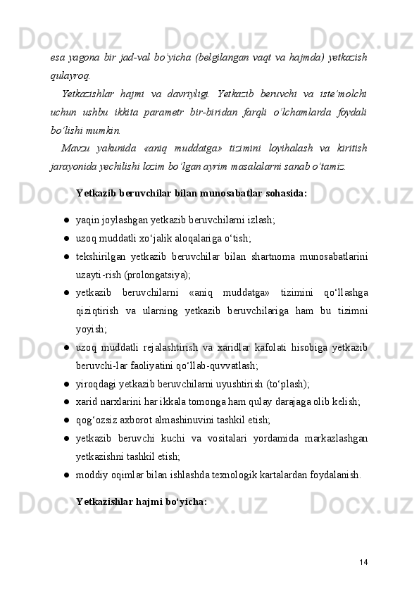 esa   yagona   bir   jad-val   bo‘yicha   (belgilangan   vaqt   va   hajmda)   yetkazish
qulayroq.
Yetkazishlar   hajmi   va   davriyligi.   Yetkazib   beruvchi   va   iste’molchi
uchun   ushbu   ikkita   parametr   bir-biridan   farqli   o‘lchamlarda   foydali
bo‘lishi mumkin.
Mavzu   yakunida   «aniq   muddatga»   tizimini   loyihalash   va   kiritish
jarayonida yechilishi lozim bo‘lgan ayrim masalalarni sanab o‘tamiz.
Yetkazib beruvchilar bilan munosabatlar sohasida:
● yaqin joylashgan yetkazib beruvchilarni izlash;
● uzoq muddatli xo‘jalik aloqalariga o‘tish;
● tekshirilgan   yetkazib   beruvchilar   bilan   shartnoma   munosabatlarini
uzayti-rish (prolongatsiya);
● yetkazib   beruvchilarni   «aniq   muddatga»   tizimini   qo‘llashga
qiziqtirish   va   ularning   yetkazib   beruvchilariga   ham   bu   tizimni
yoyish;
● uzoq   muddatli   rejalashtirish   va   xaridlar   kafolati   hisobiga   yetkazib
beruvchi-lar faoliyatini qo‘llab-quvvatlash;
● yiroqdagi yetkazib beruvchilarni uyushtirish (to‘plash);
● xarid narxlarini har ikkala tomonga ham qulay darajaga olib kelish;
● qog‘ozsiz axborot almashinuvini tashkil etish;
● yetkazib   beruvchi   kuchi   va   vositalari   yordamida   markazlashgan
yetkazishni tashkil etish;
● moddiy oqimlar bilan ishlashda texnologik kartalardan foydalanish.
Yetkazishlar hajmi bo‘yicha:
14 