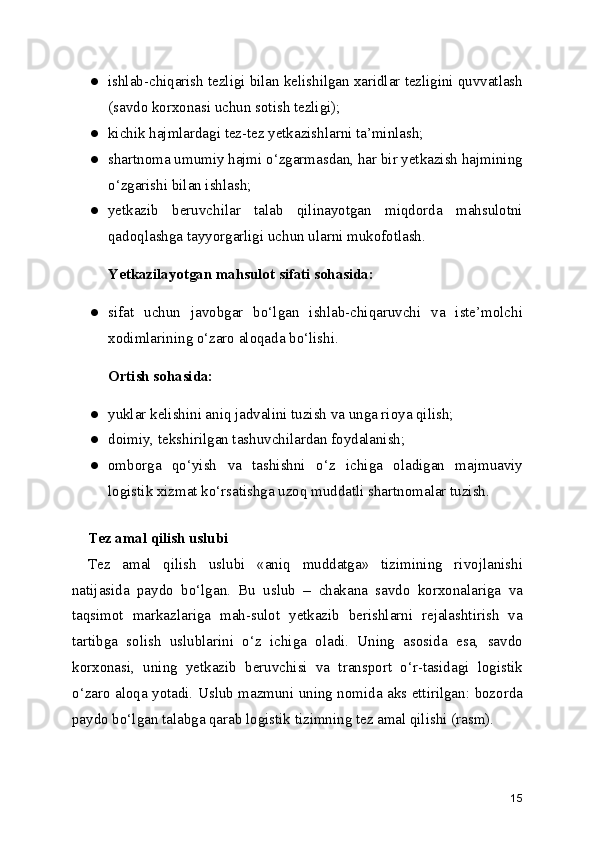 ● ishlab-chiqarish tezligi bilan kelishilgan xaridlar tezligini quvvatlash
(savdo korxonasi uchun sotish tezligi);
● kichik hajmlardagi tez-tez yetkazishlarni ta’minlash;
● shartnoma umumiy hajmi o‘zgarmasdan, har bir yetkazish hajmining
o‘zgarishi bilan ishlash;
● yetkazib   beruvchilar   talab   qilinayotgan   miqdorda   mahsulotni
qadoqlashga tayyorgarligi uchun ularni mukofotlash.
Yetkazilayotgan mahsulot sifati sohasida:
● sifat   uchun   javobgar   bo‘lgan   ishlab-chiqaruvchi   va   iste’molchi
xodimlarining o‘zaro aloqada bo‘lishi.
Ortish sohasida:
● yuklar kelishini aniq jadvalini tuzish va unga rioya qilish;
● doimiy, tekshirilgan tashuvchilardan foydalanish;
● omborga   qo‘yish   va   tashishni   o‘z   ichiga   oladigan   majmuaviy
logistik xizmat ko‘rsatishga uzoq muddatli shartnomalar tuzish.
Tez amal qilish uslubi
Tez   amal   qilish   uslubi   «aniq   muddatga»   tizimining   rivojlanishi
natijasida   paydo   bo‘lgan.   Bu   uslub   –   chakana   savdo   korxonalariga   va
taqsimot   markazlariga   mah-sulot   yetkazib   berishlarni   rejalashtirish   va
tartibga   solish   uslublarini   o‘z   ichiga   oladi.   Uning   asosida   esa,   savdo
korxonasi,   uning   yetkazib   beruvchisi   va   transport   o‘r-tasidagi   logistik
o‘zaro aloqa yotadi. Uslub mazmuni uning nomida aks ettirilgan: bozorda
paydo bo‘lgan talabga qarab logistik tizimning tez amal qilishi (rasm).
  
15 