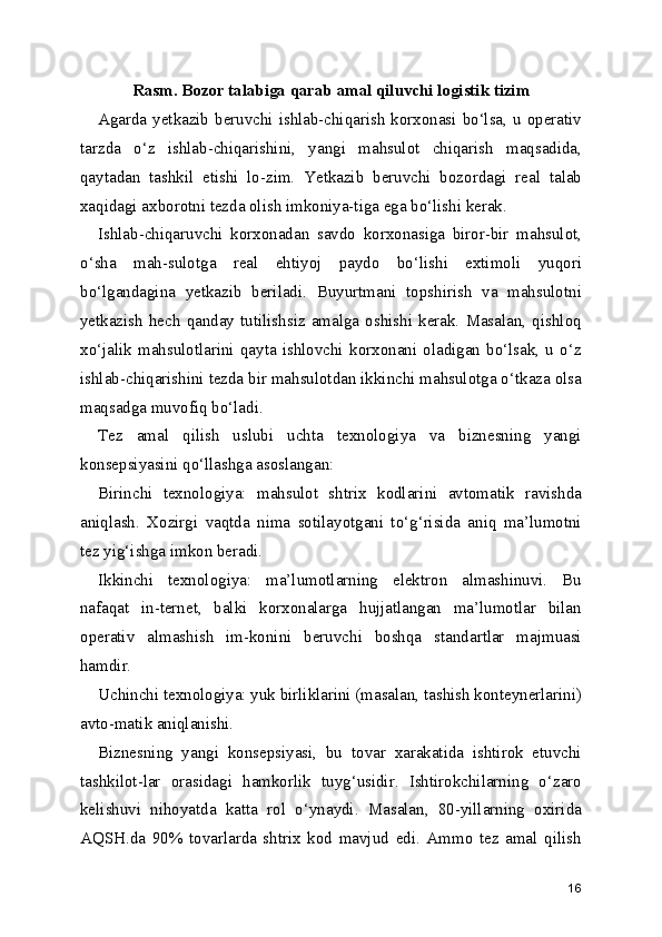 Rasm. Bozor talabiga qarab amal qiluvchi logistik tizim
Agarda yetkazib beruvchi ishlab-chiqarish korxonasi bo‘lsa, u operativ
tarzda   o‘z   ishlab-chiqarishini,   yangi   mahsulot   chiqarish   maqsadida,
qaytadan   tashkil   etishi   lo-zim.   Yetkazib   beruvchi   bozordagi   real   talab
xaqidagi axborotni tezda olish imkoniya-tiga ega bo‘lishi kerak.
Ishlab-chiqaruvchi   korxonadan   savdo   korxonasiga   biror-bir   mahsulot,
o‘sha   mah-sulotga   real   ehtiyoj   paydo   bo‘lishi   extimoli   yuqori
bo‘lgandagina   yetkazib   beriladi.   Buyurtmani   topshirish   va   mahsulotni
yetkazish   hech  qanday  tutilishsiz   amalga  oshishi   kerak.   Masalan,  qishloq
xo‘jalik   mahsulotlarini   qayta   ishlovchi   korxonani   oladigan   bo‘lsak,   u   o‘z
ishlab-chiqarishini tezda bir mahsulotdan ikkinchi mahsulotga o‘tkaza olsa
maqsadga muvofiq bo‘ladi.
Tez   amal   qilish   uslubi   uchta   texnologiya   va   biznesning   yangi
konsepsiyasini qo‘llashga asoslangan:
Birinchi   texnologiya:   mahsulot   shtrix   kodlarini   avtomatik   ravishda
aniqlash.   Xozirgi   vaqtda   nima   sotilayotgani   to‘g‘risida   aniq   ma’lumotni
tez yig‘ishga imkon beradi.
Ikkinchi   texnologiya:   ma’lumotlarning   elektron   almashinuvi.   Bu
nafaqat   in-ternet,   balki   korxonalarga   hujjatlangan   ma’lumotlar   bilan
operativ   almashish   im-konini   beruvchi   boshqa   standartlar   majmuasi
hamdir.
Uchinchi texnologiya: yuk birliklarini (masalan, tashish konteynerlarini)
avto-matik aniqlanishi.
Biznesning   yangi   konsepsiyasi,   bu   tovar   xarakatida   ishtirok   etuvchi
tashkilot-lar   orasidagi   hamkorlik   tuyg‘usidir.   Ishtirokchilarning   o‘zaro
kelishuvi   nihoyatda   katta   rol   o‘ynaydi.   Masalan,   80-yillarning   oxirida
AQSH.da   90%   tovarlarda   shtrix   kod   mavjud   edi.   Ammo   tez   amal   qilish
16 