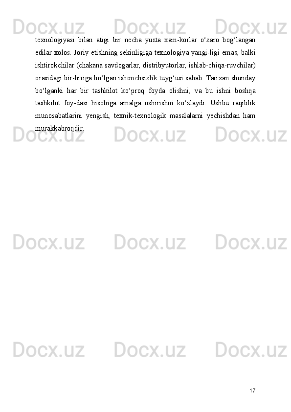 texnologiyasi   bilan   atigi   bir   necha   yuzta   xam-korlar   o‘zaro   bog‘langan
edilar xolos. Joriy etishning sekinligiga texnologiya yangi-ligi emas, balki
ishtirokchilar (chakana savdogarlar, distribyutorlar, ishlab-chiqa-ruvchilar)
orasidagi bir-biriga bo‘lgan ishonchsizlik tuyg‘usi sabab. Tarixan shunday
bo‘lganki   har   bir   tashkilot   ko‘proq   foyda   olishni,   va   bu   ishni   boshqa
tashkilot   foy-dasi   hisobiga   amalga   oshirishni   ko‘zlaydi.   Ushbu   raqiblik
munosabatlarini   yengish,   texnik-texnologik   masalalarni   yechishdan   ham
murakkabroqdir.
17 