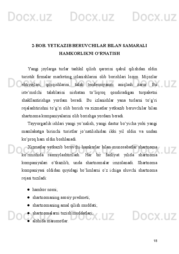 2-BOB. YETKAZIB BERUVCHILAR BILAN SAMARALI
HAMKORLIKNI O'RNATISH
Yangi   joylarga   turlar   tashkil   qilish   qarorini   qabul   qilishdan   oldin
turistik   firmalar   marketing   izlanishlarini   olib   borishlari   lozim.   Mijozlar
ehtiyojlari,   qiziqishlarini,   talab   tendensiyasini   aniqlash   zarur.   Bu
iste’molchi   talablarini   nisbatan   to’liqroq   qondiradigan   turpaketni
shakllantirishga   yordam   beradi.   Bu   izlanishlar   yana   turlarni   to’g’ri
rejalashtirishni   to’g’ri   olib   borish   va   xizmatlar   yetkazib   beruvchilar   bilan
shartnoma kompaniyalarini olib borishga yordam beradi.
Tayyorgarlik ishlari yangi yo’nalish, yangi dastur bo’yicha yoki yangi
mamlakatga   birinchi   turistlar   jo’natilishidan   ikki   yil   oldin   va   undan
ko’proq ham oldin boshlanadi.
Xizmatlar   yetkazib   beruvchi   hamkorlar   bilan   munosabatlar   shartnoma
ko’rinishida   rasmiylashtiriladi.   Har   bir   faoliyat   yilida   shartnoma
kompaniyalari   o’tkazilib,   unda   shartnomalar   imzolanadi.   Shartnoma
kompaniyasi   oldidan   quyidagi   bo’limlarni   o’z   ichiga   oluvchi   shartnoma
rejasi tuziladi:
● hamkor nomi;
● shartnomaning asosiy predmeti; 
● shartnomaning amal qilish muddati;
● shartnomalarni tuzish muddatlari;
● alohida maiumotlar.
18 