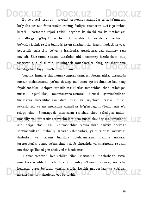 Bu   reja   real   tasvirga   -   sayohat   jarayonida   xizmatlar   bilan   ta’minlash
bo’yicha   turistik   firma   xodimlarining   faoliyat   sxemasini   tuzishga   imkon
beradi.   Shartnoma   rejasi   tarkibi   sayohat   ko’rinishi   va   ko’rsatiladigan
xizmatlarga  bog’liq.  Bir  necha  tur  ko’rinishlari  bo’lsa,  dastlab  har  bir  tur
bo’yicha kichik rejalar tuziladi, keyin shartnomalar tuzish muddatlari yoki
geografik   prinsiplar   bo’yicha   hamkorlar   guruhlanadigan   umumiy   reja
tuziladi.   Shartnoma   rejasini   tuzishdan   oldin   taxminiy   hamkorlarni   aniq
tasavvur   qila   olishimiz,   shuningdek   muzokaralar   chog’ida   shartnoma
tuzishga ham tayyor bo’lishimiz lozim.
Turistik firmalar shartnoma kompaniyasini istiqbolini ishlab chiqishda
turistik-mehmonxona   yo’nalishidagi   ma’lumot   spravochniklaridan   keng
foydalanadilar.   Xalqaro   turistik   tashkilotlar   tomonidan   chop   etiladigan
turistik   agentliklar,   mehmonxona-restoran   biznesi   spravochniklari
turistlarga   ko’rsatiladigan   dam   olish   va   sayohatni   tashkil   qilish,
joylashtirish   va   mehmonxona   xizmatlari   to’g’risdagi   ma’lumotlarni   o’z
ichiga   oladi.   Shuningdek,   muntazam   ravishda   chop   etiladigan   milliy,
mahalliy  va  korporativ  spravochniklar  ham  xuddi  shunday  ma’lumotlarni
o’z   ichiga   oladi.   Yo’l   ko’rsatkichlar,   yo’nalishlar,   tarixiy   obektlar
spravochniklari,   mahalliy   sanalar   kalendarlari,   ya’ni   xizmat   ko’rsatish
dasturlari   va   turlarni   tuzishda   foydalanadigan   hamma   narsalar
turoperatorlar   yangi   yo’nalishini   ishlab   chiqishda   va   shartnoma   rejasini
tuzishda qo’llanadigan adabiyotlar hisoblanadi.
Xizmat   yetkazib   beruvchilar   bilan   shartnoma   imzolashdan   avval
muzokaralar   olib   boriladi.   Ularni   shunday   o’tkazish   kerakki,   natijada,
kutilgan,   zarur   bo’lgan,   yaxshi,   sifatli,   kerakli   miqdordagi   va   kutilgan
narxlardagi turmahsulotga ega bo’laylik.
19 